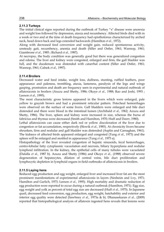 238 
2.11.3 Turkeys 
The initial clinical signs reported during the outbreak of Turkey “x" disease were anorexia 
and weight loss followed by depression, ataxia and recumbency. Affected birds died with in 
a week or two and at the time of death frequency had opisthotonus characterized by arched 
neck, head down back and legs extended backwards (Hamilton et al., 1972). 
Along with decreased feed conversion and weight gain, reduced spontaneous activity, 
unsteady gait, recumbency, anemia and death (Siller and Ostler, 1961; Wannop, 1961; 
Giambrone et al., 1985 ; Richard et al., 1987). 
At necropsy, the body condition was generally good but there was generalized congestion 
and edema. The liver and kidney were congested, enlarged and firm, the gall bladder was 
full, and the duodenum was distended with catarrhal content (Siller and Ostler, 1961; 
Wannop, 1961; Calnek et al., 1997). 
Aflatoxins – Biochemistry and Molecular Biology 
2.11.4 Broilers 
Decreased water and feed intake, weight loss, dullness, stunting, ruffled feathers, poor 
appearance and paleness, trembling, ataxia, lameness, paralysis of the legs and wings 
gasping, prostration and death are frequency seen in experimental and natural outbreak of 
aflatoxicosis in broilers (Asuzu and Shetty, 1986; Okoye et al., 1988; Rao and Joshi, 1993 ; 
Leeson et al., 1995). 
The most characteristic gross lesions appeared in the livers which were enlarged, pale 
yellow to grayish brown and had a prominent reticular pattern. Petecheal hemorrhages 
were observed on the surface of some livers. Gall bladders were enlarged and bile duct 
distended and there were blood in the intestinal lumen (Archibald et al., 1962; Azuzu and 
Shetty, 1986). The liver, spleen and kidney were increased in size, whereas the bursa of 
fabricius and thymus were decreased (Smith and Hamilton, 1970; Huff and Doerr, 1980). 
Lethal aflatoxicosis can cause either dark red or yellow discoloration of the liver due to 
congestion or fat accumulation, respectively (Slowik et al., 1985). At chronicity livers became 
shrunken, firm and nodular and gall bladder was distended (Asplin and Carnaghan, 1961). 
The kidneys of affected birds appeared enlarged and congested (Tung et al., 1973) and the 
spleen will be enlarged and mottled in appearance (Tung et al., 1975 a). 
Histopathology of the liver revealed congestion of hepatic sinusoids, fecal hemorrhages, 
centro-lobular fatty cytoplasmic vacuolation and necrosis, biliary hyperplasia and nodular 
lymphoid infiltration. In the kidney, the epithelial cells of many tubules were vacuolated 
(Dafalla et al., 1987 b). Azuza and Shetty (1986) and Okoye et al., (1988) observed severe 
degeneration of hepatocytes, dilation of central veins, bile duct proliferation and 
lymphocytic depletion in lymphoid organs in field outbreaks of aflatoxicosis in broilers. 
2.11.5 Laying hens 
Reduced egg production and egg weight, enlarged liver and increased liver fat are the most 
prominent manifestations of experimental aflatoxicosis in layers (Nesheim and Lvy, 1971; 
Hamilton and Garlich, 1973; Leeson et al., 1995). High mortality and dramatic reduction of 
egg production were reported to occur during a natural outbreak (Hamilton, 1971). Egg size, 
egg weight and yolk as percent of total egg size are decreased (Huff et al., 1975). In Japanese 
quail, decreased feed conversion, egg production, egg weight, hatchability and exterior and 
interior egg quality were detected (Sawhney et al., 1973a & b). Dhanasekaran et al., (2009) 
reported that histopathological analysis of aflatoxin ingested hens reveals that lesions were 
 