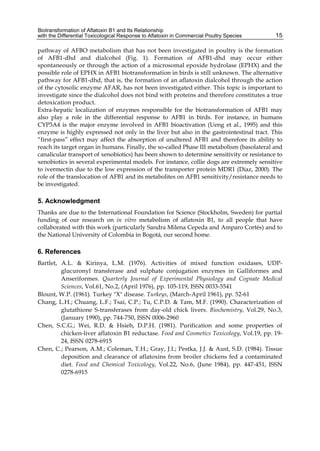 Biotransformation of Aflatoxin B1 and Its Relationship 
with the Differential Toxicological Response to Aflatoxin in Commercial Poultry Species 
15 
pathway of AFBO metabolism that has not been investigated in poultry is the formation 
of AFB1-dhd and dialcohol (Fig. 1). Formation of AFB1-dhd may occur either 
spontaneously or through the action of a microsomal epoxide hydrolase (EPHX) and the 
possible role of EPHX in AFB1 biotransformation in birds is still unknown. The alternative 
pathway for AFB1-dhd, that is, the formation of an aflatoxin dialcohol through the action 
of the cytosolic enzyme AFAR, has not been investigated either. This topic is important to 
investigate since the dialcohol does not bind with proteins and therefore constitutes a true 
detoxication product. 
Extra-hepatic localization of enzymes responsible for the biotransformation of AFB1 may 
also play a role in the differential response to AFB1 in birds. For instance, in humans 
CYP3A4 is the major enzyme involved in AFB1 bioactivation (Ueng et al., 1995) and this 
enzyme is highly expressed not only in the liver but also in the gastrointestinal tract. This 
“first-pass” effect may affect the absorption of unaltered AFB1 and therefore its ability to 
reach its target organ in humans. Finally, the so-called Phase III metabolism (basolateral and 
canalicular transport of xenobiotics) has been shown to determine sensitivity or resistance to 
xenobiotics in several experimental models. For instance, collie dogs are extremely sensitive 
to ivermectin due to the low expression of the transporter protein MDR1 (Diaz, 2000). The 
role of the translocation of AFB1 and its metabolites on AFB1 sensitivity/resistance needs to 
be investigated. 
5. Acknowledgment 
Thanks are due to the International Foundation for Science (Stockholm, Sweden) for partial 
funding of our research on in vitro metabolism of aflatoxin B1, to all people that have 
collaborated with this work (particularly Sandra Milena Cepeda and Amparo Cortés) and to 
the National University of Colombia in Bogotá, our second home. 
6. References 
Bartlet, A.L. & Kirinya, L.M. (1976). Activities of mixed function oxidases, UDP-glucuronyl 
transferase and sulphate conjugation enzymes in Galliformes and 
Anseriformes. Quarterly Journal of Experimental Physiology and Cognate Medical 
Sciences, Vol.61, No.2, (April 1976), pp. 105-119, ISSN 0033-5541 
Blount, W.P. (1961). Turkey "X" disease. Turkeys, (March-April 1961), pp. 52-61 
Chang, L.H.; Chuang, L.F.; Tsai, C.P.; Tu, C.P.D. & Tam, M.F. (1990). Characterization of 
glutathione S-transferases from day-old chick livers. Biochemistry, Vol.29, No.3, 
(January 1990), pp. 744-750, ISSN 0006-2960 
Chen, S.C.G.; Wei, R.D. & Hsieh, D.P.H. (1981). Purification and some properties of 
chicken-liver aflatoxin B1 reductase. Food and Cosmetics Toxicology, Vol.19, pp. 19- 
24, ISSN 0278-6915 
Chen, C.; Pearson, A.M.; Coleman, T.H.; Gray, J.I.; Pestka, J.J. & Aust, S.D. (1984). Tissue 
deposition and clearance of aflatoxins from broiler chickens fed a contaminated 
diet. Food and Chemical Toxicology, Vol.22, No.6, (June 1984), pp. 447-451, ISSN 
0278-6915 
 