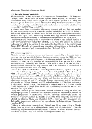 Aflatoxins and Aflatoxicosis in Human and Animals 
241 
2.12 Reproduction and hatchability 
Aflatoxins causes delayed maturation of both males and females (Doerr, 1979; Doerr and 
Ottinger, 1980). Aflatoxicosis in white leghorn males resulted in decreased feed 
consumption, body weight, testes weight and semen volume (Sharlin et al., 1980), and 
decreased plasma testosterone values (Sharlin et al., 1980). While in broiler breeder males 
reduction in body weight and mild anemia with no alterations in semen characteristics were 
observed (Wyatt, 1991; Briggs et al., 1974). 
In mature laying hens experiencing aflatoxicosis, enlarged and fatty liver and marked 
decrease in egg production were observed (Hamilton and Garlich, 1972). Severe decline in 
hatchability was recorded in mature broiler breeder hens after consumption of aflatoxin 
(Howarth and Wyatt, 1976). Hatchability declines before egg production and is the most 
sensitive parameter of aflatoxicosis in broiler breeder hens (Howarth and Wyatt, 1976). 
The immediate and severe decline in hatchability was found to arise from an increase in 
early embryonic mortality rather than infertility of the hens. The cause of the increased 
embryonic mortality is the transfer of toxic metabolites from the diet of the hen to the egg 
(Wyatt, 1991). The delayed response in egg production is thought to occur due to reducing 
synthesis and transport of yolk precursors in the liver (Huff et al., 1975). 
2.13 Immunosuppression 
Aflatoxin induces immunosuppression and increases susceptibility of toxicated birds to 
bacterial, viral and parasitic infections. Immunosuppression caused by AFB1 has been 
demonstrated in chickens and turkeys as well as laboratory animals (Sharma, 1993). 
Aflatoxin decreases the concentrations of immunoglobulins IgM, IgG and IgA in birds 
(Giambrone et al., 1978a & b). The presence of low levels of AFB1 in the feed appears to 
decrease vaccinal immunity and may therefore lead to the occurrence of disease even in 
properly vaccinated flocks (Leeson et al., 1995). 
Thaxton et al., (1974) recorded reduced antibody production following injection of sheep red 
blood cells in chickens experiencing aflatoxicosis. Batra et al., (1991) found that chickens fed 
AFB1 and vaccinated against Marek's disease showed a significantly higher frequency of 
gross and microscopical lesions of Marek's disease than did chickens fed aflatoxin-free diet. 
Cell-mediated immune response and effector cell function are also affected during 
aflatoxicosis (Leeson et al.,1995). Aflatoxin decrease complement activity in chickens 
(Campbell et al., 1983 and Stewart et al., 1985) and turkeys (Corrier, 1991). Since complement 
is required for normal phagocytosis, impairment in complement activity may partially 
explain impairment of phagocytosis in chickens experiencing aflatoxicosis (Gewurz and 
Suyehira, 1976; Wyatt, 1991). 
Chang and Hamilton (1979a) demonstrated reduced chemotactic ability of leucocytes, 
impaired phagocytosis of heterophils and impaired cellular and serum factors required for 
optimal phayocytosis in aflatoxicated chickens. Although thrombocytic counts are 
depressed by dietary aflatoxin (Mohiuddin et al., 1986) their phagocytic activity is not 
affected by aflatoxin (Chang and Hamilton, 1979b). However, other phagocytic cells 
(heterophils, macrophages and monocytes) were affected by dietary aflatoxin (Chang and 
Hamilton, 1979a). 
Chickens receiving aflatoxin-contaminated diets showed higher susceptibility to Marek's 
disease (Edds and Bortell, 1983), infectious bursal disease virus (Giambrone et al., 1978a & b), 
congenitally acquired salmonellosis (Wyatt and Hamilton, 1975) and duodenal and cecal 
coccidiosis (Edds et al., 1973) than chickens receiving aflatoxin free diet. 
 