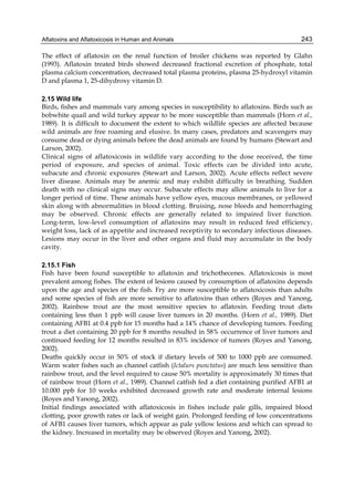 Aflatoxins and Aflatoxicosis in Human and Animals 
243 
The effect of aflatoxin on the renal function of broiler chickens was reported by Glahn 
(1993). Aflatoxin treated birds showed decreased fractional excretion of phosphate, total 
plasma calcium concentration, decreased total plasma proteins, plasma 25-hydroxyl vitamin 
D and plasma 1, 25-dihydroxy vitamin D. 
2.15 Wild life 
Birds, fishes and mammals vary among species in susceptibility to aflatoxins. Birds such as 
bobwhite quail and wild turkey appear to be more susceptible than mammals (Horn et al., 
1989). It is difficult to document the extent to which wildlife species are affected because 
wild animals are free roaming and elusive. In many cases, predators and scavengers may 
consume dead or dying animals before the dead animals are found by humans (Stewart and 
Larson, 2002). 
Clinical signs of aflatoxicosis in wildlife vary according to the dose received, the time 
period of exposure, and species of animal. Toxic effects can be divided into acute, 
subacute and chronic exposures (Stewart and Larson, 2002). Acute effects reflect severe 
liver disease. Animals may be anemic and may exhibit difficulty in breathing. Sudden 
death with no clinical signs may occur. Subacute effects may allow animals to live for a 
longer period of time. These animals have yellow eyes, mucous membranes, or yellowed 
skin along with abnormalities in blood clotting. Bruising, nose bleeds and hemorrhaging 
may be observed. Chronic effects are generally related to impaired liver function. 
Long-term, low-level consumption of aflatoxins may result in reduced feed efficiency, 
weight loss, lack of as appetite and increased receptivity to secondary infectious diseases. 
Lesions may occur in the liver and other organs and fluid may accumulate in the body 
cavity. 
2.15.1 Fish 
Fish have been found susceptible to aflatoxin and trichothecenes. Aflatoxicosis is most 
prevalent among fishes. The extent of lesions caused by consumption of aflatoxins depends 
upon the age and species of the fish. Fry are more susceptible to aflatoxicosis than adults 
and some species of fish are more sensitive to aflatoxins than others (Royes and Yanong, 
2002). Rainbow trout are the most sensitive species to aflatoxin. Feeding trout diets 
containing less than 1 ppb will cause liver tumors in 20 months. (Horn et al., 1989). Diet 
containing AFB1 at 0.4 ppb for 15 months had a 14% chance of developing tumors. Feeding 
trout a diet containing 20 ppb for 8 months resulted in 58% occurrence of liver tumors and 
continued feeding for 12 months resulted in 83% incidence of tumors (Royes and Yanong, 
2002). 
Deaths quickly occur in 50% of stock if dietary levels of 500 to 1000 ppb are consumed. 
Warm water fishes such as channel catfish (Ictalurs punctatus) are much less sensitive than 
rainbow trout, and the level required to cause 50% mortality is approximately 30 times that 
of rainbow trout (Horn et al., 1989). Channel catfish fed a diet containing purified AFB1 at 
10.000 ppb for 10 weeks exhibited decreased growth rate and moderate internal lesions 
(Royes and Yanong, 2002). 
Initial findings associated with aflatoxicosis in fishes include pale gills, impaired blood 
clotting, poor growth rates or lack of weight gain. Prolonged feeding of low concentrations 
of AFB1 causes liver tumors, which appear as pale yellow lesions and which can spread to 
the kidney. Increased in mortality may be observed (Royes and Yanong, 2002). 
 