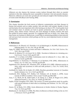 244 
Aflatoxin can also depress the immune system indirect through their effect on enextial 
nutrients in the diet, making fish more susceptible to bacterial, viral and parasitic diseases. 
Moreover, aflatoxin can cause slow growth rate and reduced weight of the finished product 
of warm-water fish (Royes and Yanong, 2002). 
3. Conclusion 
This chapter describes the food sources of aflatoxin contamination and their diseases in 
human and animals such as cattles, poultry, fish and other wild animals. Quality of food 
and feed plays the most important role in the farming as its share is 70%. Good quality food 
and resistant strain of animals can lead to greater production and more profit for the 
poultry, dairy, fishery former. However, the acute shortage of chicken, mutton, fish meat 
has pushed its prices steeply upwards. It is suggested that use of chicks, cow, sheep, fish, 
dog, horses are resistant to aflatoxicosis, would help in minimizing problem of poor growth 
rate and poor feed conversion which perhaps are the two most important factors in animal 
management. 
4. References 
Abdelsalam, E. B.; Eltayeb, A.F.; Noreidin, A.A. & Abdulmagid, A. M.(1989). Aflatoxicosis in 
Aflatoxins – Biochemistry and Molecular Biology 
fattening sheep. Vet. Rec, Vol. 124, pp. 487-488. 
Agag, B.I. (2004). Mycotoxins in foods and feeds 1-Aflatoxins. Ass Univ. Bull. Environ. Res, 
Vol.7, No.1, pp.173-205 
Allcroft, R.; Roberts, B. A. & Lloyd, M. K. (1968). Excretion of aflatoxin in a lactating cow. 
Food Cosmet. Toxicol, Vol.6, pp.619- 625 
Andrellos, P. J. & Reid, G.B (1964). Confirmatory tests for aflatoxin B. J. Assoc. Offic. Ag, 
Chemists Vol.47, pp.801-803. 
Angsubhakorn, S.; Poomvises, P. Romruen, K. & Newbern, P.M. (1981). Aflatoxicosis in 
horses. Am, Vet. Med. Asso,. Vol.178, pp.274-278. 
Applebaum, R.S.; Brackett, R.E., Wiseman, D.W., & Marth, E.H. (1982). Aflatoxin toxicity to 
dairy cattle and occurrence in milk and milk products. J. Food. Pro, Vol.45, No.8, 
pp.752-777. 
Archibald, R.; Smith, H.J. & Smith, J.D. (1962). Brazilian groundnut toxicosis in Canadian 
broiler chickens. Can. Vet. J, Vol.3. pp.322-325. 
Armbrecht, B.H.; Shalkop, W.T. Rollins, L.D. Pohland, A.E. & Stoloff, L. (1970). Acute 
toxicity of AFB1 in weathers. Nature, Lond. Vol.225, pp.1062-1063 
Asao, T. G.; Buchi, M. M, Abdel kader, S. B, Chang, E. L, Wick, & Wogan G.N. (1963). 
Aflatoxins B and G. J. Am. Chem. So, Vol.85, pp.1706-1707 
Asplin, F.D.& Carnaghan, R.B. (1961). The toxicity of certain groundnut meals for poultry 
with special reference to their effect on ducklings and chickens. Vet. Res, Vol.3, pp. 
1215-1219. 
Asuzu, I.U. & Shetty, S.N. (1986). Acute aflatoxicosis in broiler chicken in Nsuka, Nigeria. 
Trop. Vet, Vol.4, pp.79-80 
Bababunmi, E. A.& Bassir, O. (1969). The effect of aflatoxin on blood clotting in the rat. Brit. 
J. Pharmacol, Vol.37, pp.497-500 
 