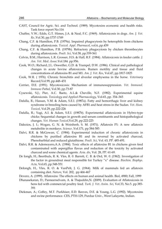 246 
CAST, Council for Agric. Sci. and Technol. (1989). Mycotoxins economic and health risks. 
Aflatoxins – Biochemistry and Molecular Biology 
Task force report No.116 
Chaffee, V.W.; Edds, G.T. Himes, J.A. & Neal, F.C. (1969). Aflatoxicosis in dogs. Am. J. Vet. 
Re.,Vol.30, pp.1737-1749 
Chang, C.F. & Hamilton, P.B. (1979a). Impaired phagocytosis by heterophils from chickens 
during aflatoxicosis. Toxicol. Appl. Pharmacol, vol.6, pp.459 
Chang, C.F. & Hamilton, P.B. (1979b). Refractory phagocytosis by chicken thrombocytes 
during aflatoxicosis. Poult. Sci, Vol.58, pp.559-561 
Colvin, B.M.; Harrison, L.R. Grosser, H.S. & Hall, R.F. (1984). Aflatoxicosis in feeder cattle. J. 
Am. Vet. Med. Assoc.Vol.184. pp.956. 
Cook, W.O.; Richard, J.L. Osweiller, G.D. & Trampel, D.W. (1986). Clinical and pathological 
changes in acute bovine aflatoxicosis. Rumen motility and tissue and fluid 
concentrations of aflatoxins B1 and M1. Am. J. Vet. Res, Vol.47, pp.1817-1825 
Cook, W.R. ( 1976). Chronic bronchitis and alveolar emphysema in the horse. Veterinary 
Record,Vol.99, pp.448–451 
Corrier, D.E. (1991). Mycotoxicosis: Mechanism of immunosuppression. Vet. Immunol. 
Immuno Pathol, Vol.30, pp.73-87 
Cysewski, S.J.; Pier, A.C. Baetz, A.L.& Cheville, N.F. (1982). Experimental equine 
aflatoxicosis. Toxicology and Applied Pharmacology, Vol.65, pp. 354–365 
Dafalla, R.; Hassan, Y.M. & Adam, S.E.I. (1987a). Fatty and hemorrhagic liver and kidney 
syndrome in breeding hens caused by AFB1 and heat stress in the Sudan. Vet. Hum. 
Toxicol, Vol.29, pp.222-226 
Dafalla, R.; Yagi, A.I. & Adam, S.E.I. (1987b). Experimental aflatoxicosis in Hybro-type 
chicks: Sequential changes in growth and serum constituents and histopathological 
changes. Vet. Human Toxicol,Vol.29, pp.222-225 
Dalezios, J. I.; Wogan, G. N. & Weinhreb, S. M. (1971). Aflatoxin P1: A new aflatoxin 
metabolite in monkeys. Science ,Vol.171, pp.584-585 
Dalvi, R.R. & McGowan, C. (1984). Experimental induction of chronic aflatoxicosis in 
chickens by purified aflatoxins B1 and its reversal by activated charcoal, 
Phenobarbital and reduced glutathione. Poult. Sci, Vol. 63, PP. 485-491. 
Dalvi, R.R. & Ademoyero,A.A. (1984). Toxic effects of aflatoxins B1 in chickens given feed 
contaminated with aspergillus flavus and reduction of the toxicity by activated 
charcoal and some chemical agents. Avia. dis, Vol. 28, PP. 61-69. 
De Iongh, H.; Beerthuls, R. K. Vles, R. 0. Barrett, C. B. & Ord, W. 0. (1962). Investigation of 
the factor in groundnut meal responsible for Turkey “x” disease. Biochim. Biophys. 
Acta, Vol.65, pp.548-551 
DeIongh, H., Vles, R. O. & VanPelt, J. G. (1964). Milk of mammals fed an aflatoxin 
containing diet. Nature, Vol. 202, pp.466-467 
Devero, A. (1999). Aflatoxins: The effects on human and animal health. Biol, 4900; Fall, 1999 
Dhanasekaran, D.; Panneerselvam, A. & Thajuddin,N. (2009). Evaluation of Aflatoxicosis in 
hens fed with commercial poultry feed. Turk. J. Vet. Anim. Sci, Vol.33, No.5. pp.385- 
391 
Diekman, A.; Coffey, M.T. Purkhiser, E.D. Reeves, D.E. & Young, L.G. (1992). Mycotoxins 
and swine performance. CES, PTH-129, Purdue Univ., West Lafayette, Indian. 
 