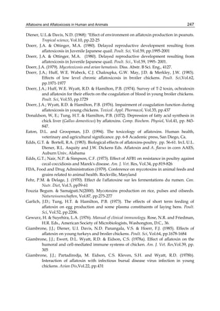Aflatoxins and Aflatoxicosis in Human and Animals 
247 
Diener, U.L.& Davis, N.D. (1968): "Effect of environment on aflatoxin production in peanuts. 
Tropical science, Vol.10, pp.22-25 
Doerr, J.A. & Ottinger, M.A. (1980). Delayed reproductive development resulting from 
aflatoxicosis in Juvenile Japanese quail. Poult. Sci, Vol.59, pp.1995-2001 
Doerr, J.A. & Ottinger, M.A. (1980). Delayed reproductive development resulting from 
aflatoxicosis in Juvenile Japanese quail. Poult. Sci., Vol.59, 1995- 2001. 
Doerr, J.A. (1979). Mycotoxicosis and avian hematosis. Diss. Abstr. B Sci. Eng., 4127. 
Doerr, J.A.; Huff, W.E. Wabeck, C.J. Chaloupka, G.W. May, J.D. & Merkley, J.W. (1983). 
Effects of low level chronic aflatoxicosis in broiler chickens. Poult. Sci,Vol.62, 
pp.1971-1977 
Doerr, J.A.; Huff, W.E. Wyatt, R.D. & Hamilton, P.B. (1974). Survey of T-2 toxin, ochratoxin 
and aflatoxin for their effects on the coagulation of blood in young broiler chickens. 
Poult. Sci, Vol.53, pp.1729 
Doerr, J.A.; Wyatt, R.D. & Hamilton, P.B. (1976). Impairment of coagulation function during 
aflatoxicosis in young chickens. Toxicol. Appl. Phormacol, Vol.35, pp.437 
Donaldson, W, E.; Tung, H.T. & Hamilton, P.B. (1072). Depression of fatty acid synthesis in 
chick liver (Gallus domesticus) by aflatoxins. Comp. Biochem. Physiol, Vol.41, pp. 843- 
847. 
Eaton, D.L. and Groopman, J.D. (1994). The toxicology of aflatoxins. Human health, 
veterinary and agricultural significance. pp. 6-8 Academic press, San Diego, Ca. 
Edds, G.T. & Bortell, R.A. (1983). Biological effects of aflatoxins-poultry. pp. 56-61. In:L U.L. 
Diener, R.L. Asquity and J.W. Dickens Eds. Aflatoxin and A. flavus in corn AAES, 
Auburn Univ, Alabama 
Edds, G.T.; Nair, N.P. & Simpson, C.F. (1973). Effect of AFB1 on resistance in poultry against 
cecal coccidiosis and Marek's disease. Am. J. Vet. Res, Vol.34, pp.819-826 
FDA, Food and Drug Administration (1979). Conference on mycotoxins in animal feeds and 
grains related to animal health. Rockville, Maryland 
Fehr, P.M. & Delage, J. (1970). Effect de l'aflatoxine sur les fermentations du rumen. Can. 
Nutr. Diet, Vol.5, pp59-61 
Fouzia Begum. & Samajpati.N(2000). Mycotoxins production on rice, pulses and oilseeds. 
Naturwissenschaften, Vol.87, pp.275-277 
Garlich, J.D.; Tung, H.T. & Hamilton, P.B. (1973). The effects of short term feeding of 
aflatoxin on egg production and some plasma constituents of laying hens. Poult. 
Sci, Vol.52, pp.2206. 
Gewurz, H. & Suyehira, L.A. (1976). Manual of clinical immunology. Rose, N.R. and Friedman, 
H.R. Eds., American Society of Microbiologists, Washongton, D.C., 36. 
Giambrone, J.J.; Diener, U.I. Davis, N.D. Panangala, V.S. & Hoerr, F.J. (1985). Effects of 
aflatoxin on young turkeys and broiler chickens. Poult. Sci, Vol.64, pp.1678-1684 
Giambrone, J.J.; Ewert, D.L. Wyatt, R.D. & Eidson, C.S. (1978a). Effect of aflatoxin on the 
humoral and cell-mediated immune systems of chicken. Am. J. Vet. Res,Vol.39, pp. 
305 
Giambrone, J.J.; Partadiredja, M. Eidson, C.S. Kleven, S.H. and Wyatt, R.D. (1978b). 
Interaction of aflatoxin with infectious bursal disease virus infection in young 
chickens. Avian Dis,Vol.22, pp.431 
 