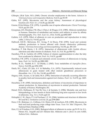 248 
Gillespie, J.R.& Tyler, W.S. (1969). Chronic alveolar emphysema in the horse. Advances in 
Aflatoxins – Biochemistry and Molecular Biology 
Veterinary Science and Comparative Medicine, Vol.13, pp.59–99 
Glahn, R.P. (1993). Mycotoxins and the avian kidney: Assessment of physiological 
function.wld. Poult. Sci. J, Vol.49, pp.242-250 
Greene, H.J.& Oehme, F.W. (1976). A possible case of equine aflatoxicosis. Clinical Toxicology, 
Vol.9, pp.251–254 
Groopman, J.D.; Donahue, P.R. Zhu, J. Chen, J. & Wogan, G.N. (1985). Aflatoxin metabolism 
in humans. Detection of metabolites and nucleic acid adducts in urine by affinity 
chromatography. Proc. Natl. Acad. Sci., USA, Vol.82, pp.6492-6497 
Guthrie, L.D. (1979). Effect of aflatoxin in corn on production and reproduction in dairy 
cattle. J. Dairy Sci, Vol.62, pp.134 
Halliwell, R.E.W.; McGorum, B.C. Irving, P. & Dixon, P.M. (1993). Local and systemic 
antibody production in horses affected with chronic obstructive pulmonary 
disease. Veterinary Immunology and Immunopatholog, Vol.38, pp. 201–215 
Hamilton, P. B.& Harris, J. R. (1971). Interaction of aflatoxicosis with Candida albicans: 
infections and other stresses in chickens. Poult. Sci, Vol. 50, pp.906-912 
Hamilton, P.B. & Garlich, J.D. (1972). Failure of vitamin supplementation to alter the fatty 
liver syndrome by aflatoxin. Poult. Sci, Vol.51, pp.688 
Hamilton, P.B. (1971). A natural and extremely severe occurrence of aflatoxicosis in laying 
hens. Poult. Sci, Vol.50, pp.1880-1882 
Hartley, R. D.; Nesbitt, B. F. & O'Kelly, J. (1963). Toxic metabolites of Aspergillus flavus. 
Nature, Vol.198, pp.1056-1058 
Hatch, R.C.; Clark, J.D. Jain, A.V. & Mahaffey, E.A. (1971). Experimentally induced acute 
aflatoxicosis in goats treated with ethyl maleate glutathione precursors or 
thiosulfate. Am. J. Vet. Res, Vol.40, pp.405-411 
Hegazy, S.M.; Azzam, A. & Gabal, M.A. (1991). Interaction of naturally occurring aflatoxins 
in poultry feed and immunization against fowl cholera. Poult. Sci, Vol.70, pp. 2425- 
2428 
Hesseltine, C.W. (1983). Introduction, definition and history of mycotoxins of importance to 
animal production. In: Interactions of mycotoxins in animal production. National 
Academy of Science, Washington, DC. 
Hetzel, D.J.S.; Hoffmann, D. Van De Ven, J. & Soeripto, S. (1984). Mortality rate and liver 
histopathology in four breeds of ducks following long term exposure to low levels 
of aflatoxins. Sing. Vet. J, Vol.8, pp6-14 
Holzapfel, C. W.; Steyn, P. S. & Purchase, I. F. H. (1966). Isolation and structure of aflatoxins 
M I and M 2. Tetrahedron Lett,Vol. 25, pp.2799-2803 
Horn, C.W.; Boleman, L.L. Coffman, C,G. Deton, J.H. & Lawhorn, D.B. (1989). Mycotoxins in 
feed and food producing crops college state Texas. Texas Vet. Med. Diagnostic, The 
National Dairy Database (1992) 
Horr, F.J. & D'Andrea, G.H. (1983). Biological effects of aflatoxin in swine. pp.51-55. In: U.L. 
Diener; R.L. Asquith and J.D. Dickens Eds. Aflatoxin and A. flavus in corn AAES, 
Aubura Univ. Alabama 
 