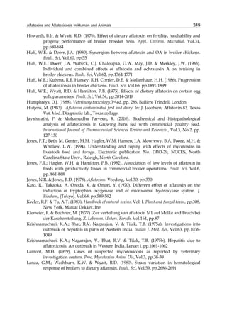Aflatoxins and Aflatoxicosis in Human and Animals 
249 
Howarth, B.Jr. & Wyatt, R.D. (1976). Effect of dietary aflatoxin on fertility, hatchability and 
progeny performance of broiler breeder hens. Appl. Environ. Microbiol, Vol.31, 
pp.680-684 
Huff, W.E. & Doerr, J.A. (1980). Synergism between aflatoxin and OA in broiler chickens. 
Poult. Sci, Vol.60, pp.55 
Huff, W.E.; Doerr, J.A. Wabeck, C.J. Chaloupka, O.W. May, J.D. & Merkley, J.W. (1983). 
Individual and combined effects of aflatoxin and ochratoxin A on bruising in 
broiler chickens. Poult. Sci, Vol.62, pp.1764-1771 
Huff, W.E.; Kubena, R.B. Harvey, R.H. Corrier, D.E. & Mollenhaur, H.H. (1986). Progression 
of aflatoxicosis in broiler chickens. Poult. Sci, Vol.65, pp.1891-1899 
Huff, W.E.; Wyatt, R.D. & Hamilton, P.B. (1975). Effects of dietary aflatoxin on certain egg 
yolk parameters. Poult. Sci, Vol.54, pp.2014-2018 
Humphreys, D.J. (1988). Veterinary toxicology.3rd ed. pp. 286, Bailiere Trindell, London 
Hutjens, M. (1983). Aflatoxin contaminated feed and dairy. In: J. Jacobsen, Aflatoxin 83. Texas 
Vet. Med. Diagnostic lab., Texas collage. 
Jayabarathi, P. & Mohamudha Parveen, R. (2010). Biochemical and histopathological 
analysis of aflatoxicosis in Growing hens fed with commercial poultry feed. 
International Journal of Pharmaceutical Sciences Review and Research , Vol.3, No.2, pp. 
127-130 
Jones, F.T.; Beth, M. Genter, M.M. Hagler, W.M. Hansen, J.A. Mowrewy, B.A. Poore, M.H. & 
Whitlow, L.W. (1994). Understanding and coping with effects of mycotoxins in 
livestock feed and forage. Electronic publication No. DRO-29, NCCES, North 
Carolina State Univ., Raleigh, North Carolina. 
Jones, F.T.; Hagler, W.H. & Hamilton, P.B. (1982). Association of low levels of aflatoxin in 
feeds with productivity losses in commercial broiler operations. Poult. Sci, Vol.6, 
pp. 861-868 
Jones, N.R. & Jones, B.D. (1978). Aflatoxins. Voeding, Vol.30, pp.330 
Kato, R., Takaoka, A. Onoda, K. & Omori, Y. (1970). Different effect of aflatoxin on the 
induction of tryptophan oxygenase and of microsomal hydroxylase system. J. 
Biochem, (Tokyo). Vol.68, pp.589-592 
Keeler, R.F. & Tu, A.T. (1983). Handbook of natural toxins. Vol. I. Plant and fungal toxin, pp.308, 
New York, Marcal Dekker, Ine 
Kiemeier, F. & Buchner, M. (1977). Zur verteilung van aflatoxin M1 auf Molke and Bruch bei 
der Kasehersteilung. Z. Lebensm. Unters. Forsch, Vol.164, pp.87 
Krishnamachari, K.A.; Bhat, R.V. Nagarajan, V. & Tilak, T.B. (1975a). Investigations into 
outbreak of hepatitis in parts of Western India. Indian J. Med. Res, Vol.63, pp.1036- 
1049 
Krishnamachari, K.A.; Nagarajan, V.; Bhat, R.V. & Tilak, T.B. (1975b). Hepatitis due to 
aflatoxicosis. An outbreak in Western India. Lencet i. pp.1061-1062 
Lamont, M.H. (1979). Cases of suspected mycotoxicosis as reported by veterinary 
investigation centers. Proc. Mycotoxins Anim. Dis, Vol.3, pp.38-39 
Lanza, G.M.; Washburn, K.W. & Wyatt, R.D. (1980). Strain variation in hematological 
response of broilers to dietary aflatoxin. Poult. Sci, Vol.59, pp.2686-2691 
 