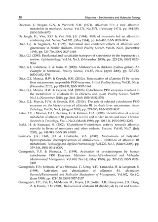 16 
Dalezios, J.; Wogan, G.N. & Weinreb, S.M. (1971). Aflatoxin P-1: a new aflatoxin 
Aflatoxins – Biochemistry and Molecular Biology 
metabolite in monkeys. Science, Vol.171, No.3971, (February 1971), pp. 584-585, 
ISSN 0036-8075 
De Iongh, H.; Vles, R.O. & Van Pelt, J.G. (1964). Milk of mammals fed an aflatoxin-containing 
diet. Nature, Vol.202 , (May 1964), pp. 466-467, ISSN 0028-0836 
Diaz, G.J. & Sugahara, M. (1995). Individual and combined effects of aflatoxin and 
gizzerosine in broiler chickens. British Poultry Science, Vol.36, No.5, (December 
1995), pp. 729-736, ISSN 0007-1668 
Diaz, G.J. (2000). Basolateral and canalicular transport of xenobiotics in the hepatocyte : a 
review. Cytotechnology, Vol.34, No.3, (November 2000), pp. 225-236, ISSN 0920- 
9069 
Diaz, G.J.; Calabrese, E. & Blain, R. (2008). Aflatoxicosis in chickens (Gallus gallus): An 
example of hormesis?. Poultry Science, Vol.87, No.4, (April 2008), pp. 727-732, 
ISSN 0032-5791 
Diaz, G.J.; Murcia, H.W. & Cepeda, S.M. (2010a). Bioactivation of aflatoxin B1 by turkey 
liver microsomes: responsible P450 enzymes. British Poultry Science, Vol.51, No.6, 
(December 2010), pp. 828-837, ISSN 0007-1668 
Diaz, G.J.; Murcia, H.W. & Cepeda, S.M. (2010b). Cytochrome P450 enzymes involved in 
the metabolism of aflatoxin B1 in chickens and quail. Poultry Science, Vol.89, 
No.11, (November 2010), pp. 2461-2469, ISSN 0032-5791 
Diaz, G.J.; Murcia, H.W. & Cepeda, S.M. (2010c). The role of selected cytochrome P450 
enzymes on the bioactivation of aflatoxin B1 by duck liver microsomes. Avian 
Pathology, Vol.39, No.4, (August 2010), pp. 279-285, ISSN 0307-9457 
Eaton, D.L.; Monroe, D.H.; Bellamy, G. & Kalman, D.A. (1988). Identification of a novel 
metabolite of aflatoxin B1 produced in vitro and in vivo in rats and mice. Chemical 
Research in Toxicology, Vol.1, No.2, (March 1988), pp. 108-114, ISSN 0893-228X 
Esaki, H. & Kumagai, S. (2002). Glutathione-S-transferase activity towards aflatoxin 
epoxide in livers of mastomys and other rodents. Toxicon, Vol.40, No.7, (July 
2002), pp. 941-945, ISSN 0041-0101 
Guarisco, J.A.; Hall, J.O. & Coulombe, R.A. (2008). Mechanisms of butylated 
hydroxytoluene chemoprevention of aflatoxicosis – inhibition of aflatoxin B1 
metabolism. Toxicology and Applied Pharmacology, Vol.227, No.3, (March 2008), pp. 
339-346, ISSN 0041-008X 
Guengerich, F.P. & Shimada, T. (1998). Activation of procarcinogens by human 
cytochrome P450 Enzymes. Mutation Research/Fundamental and Molecular 
Mechanismsof Mutagenesis, Vol.400, No.1-2, (May 1998), pp. 201-213, ISSN 0027- 
5107 
Guengerich, F.P.; Jonhson, W.W.; Shimada, T.; Ueng, Y.F.; Yamazaki, H. & Langouet, S. 
(1998). Activation and detoxication of aflatoxin B1. Mutatation 
Research/Fundamental and Molecular Mechanisms of Mutagenesis, Vol.402, No.1-2, 
(June 1998), pp. 121-128, ISSN 0027-5107 
Guengerich, F.P.; Cai, H.; McMahon, M.; Hayes, J.D.; Sutter, T.R.; Groopman, J.D.; Deng, 
Z. & Harris, T.M. (2001). Reduction of aflatoxin B1 dialdehyde by rat and human 
 