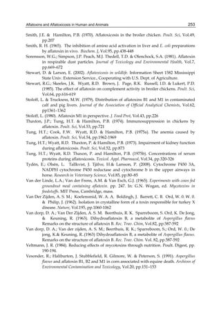 Aflatoxins and Aflatoxicosis in Human and Animals 
253 
Smith, J.E. & Hamilton, P.B. (1970). Aflatoxicosis in the broiler chicken. Poult. Sci, Vol.49, 
pp.207 
Smith, R. H. (1965). The inhibition of amino acid activation in liver and E. coli preparations 
by aflatoxin in vivo. Biochem. J, Vol.95, pp.438-448 
Sorensson, W.G.; Simpson, J.P. Peach, M.J. Thedell, T.D. & Olenchock, S.A. (1981). Aflatoxin 
in respirable dust particles. Journal of Toxicology and Environmental Health, Vol.7, 
pp.669–672 
Stewart, D. & Larson, E. (2002). Aflatoxicosis in wildlife. Information Sheet 1582 Mississippi 
State Univ. Extension Service., Cooperating with U.S. Dept. of Agriculture. 
Stewart, R.G.; Skeeles, J.K. Wyatt, R.D. Brown, J. Page, R.K. Russell, I.D. & Lukert, P.D. 
(1985). The effect of aflatoxin on complement activity in broiler chickens. Poult. Sci, 
Vol.64, pp.616-619 
Stoloff, L. & Trucksess, M.W. (1979). Distribution of aflatoxins B1 and M1 in contaminated 
calf and pig livers. Journal of the Association of Official Analytical Chemists, Vol.62, 
pp1361–1362 
Stoloff, L. (1980). Aflatoxin M1 in perspective. J. Food Prot, Vol.43, pp.226 
Thaxton, J.P.; Tung, H.T. & Hamilton, P.B. (1974). Immunosuppression in chickens by 
aflatoxin. Poult. Sci, Vol.53, pp.721 
Tung, H.T.; Cook, F.W. Wyatt, R.D. & Hamilton, P.B. (1975a). The anemia caused by 
aflatoxin. Poult. Sci, Vol.54, pp.1962-1969 
Tung, H.T.; Wyatt, R.D. Thaxton, P. & Hamilton, P.B. (1973). Impairment of kidney function 
during aflatoxicosis. Poult. Sci, Vol.52, pp.873 
Tung, H.T.; Wyatt, R.D. Thaxon, P. and Hamilton, P.B. (1975b). Concentrations of serum 
proteins during aflatoxicosis. Toxicol. Appl. Pharmacol, Vol.34, pp.320-326 
Tydèn, E.; Olsèn, L. Tallkvist, J. Tjälve, H.& Larsson, P. (2008). Cytochrome P450 3A, 
NADPH cytochrome P450 reductase and cytochrome b in the upper airways in 
horse. Research in Veterinary Science, Vol.85, pp.80–85 
Van der Linde, L.A.; Van der Frens, A.M. & Van Esch, G.J. (1965). Experiments with cows fed 
groundnut meal containing aflatoxin. pp. 247. In: G.N. Wogan, ed. Mycotoxins in 
foodstuffs. MIT Press, Cambridge, mass. 
Van Der Zijden, A. S. M.; Koelensmid, W. A. A. Boldingh, J. Barrett, C. B. Ord, W. 0. W. 0. 
& Philip, J. (1962). Isolation in crystalline form of a toxin responsible for turkey X 
disease. Nature, Vol.195, pp.1060-1062 
Van dorp, D. A.; Van Der Zijden, A. S. M. Beerthuis, R. K. Sparreboom, S. Ord, K. De Jong, 
& Keuning, R. (1963). Dihydroaflatoxin B, a metabolite of Aspergillus flavus 
Remarks on the structure of aflatoxin B. Rec. Trav. Chim, Vol.82, pp.587-592 
Van dorp, D. A.; Van der zijden, A. S. M.; Beerthuis, R. K.; Sparreboom, S.; Ord, W. 0.; De 
jong, K.& Keuning, R..(1963) Dihydroaflatoxin B, a metabolite of Aspergillus flavus. 
Remarks on the structure of aflatoxin B. Rec. Trav. Chim. Vol. 82, pp.587-592 
Veltmann, J. R. (1984). Reducing effects of mycotoxins through nutrition. Poult. Digest, pp. 
190-194. 
Vesonder, R.; Haliburton, J. Stubblefield, R. Gilmore, W. & Peterson, S. (1991). Aspergillus 
flavus and aflatoxin B1, B2 and M1 in corn associated with equine death. Archives of 
Environmental Contamination and Toxicology, Vol.20, pp.151–153 
 