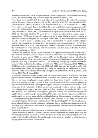 256 
intimately related with the actual problems of climate changes and environmental warming 
around the whole world (Cotty & Jaime-García, 2007; Paterson & Lima, 2010). 
There have been identified 18 types of aflatoxins, nevertheless, the naturally occurring 
and well-known ones are aflatoxin B1 (AFB1), aflatoxin B2 (AFB2), aflatoxin G1 (AFG1) 
and aflatoxin G2 (AFG2) (Gimeno, 2004; Saleemullah et. al., 2006; Strosnider et. al., 2006). 
These names were given due to their blue (B) or green (G) fluorescence properties under 
ultraviolet light and their migration patterns during chromatography (Wogan & Busby, 
1980; Dikeman & Green, 1992). The International Agency for Research on Cancer (IARC, 
2000) has classified aflatoxin B1 as a group 1 carcinogen (that means carcinogenic to 
humans) since 1987, and a group 1 carcinogenic agent since 1993 due to the exposure to 
hepatitis B virus (Castegnaro & McGregor, 1998). AFB1 is the most prevalent aflatoxin 
usually found in cases of aflatoxicosis, and is responsible for acute toxicity, chronic 
toxicity, carcinogenicity, teratogenicity, genotoxicity and immunotoxicity. AFM1 is a 
metabolic derivate of AFB1, and AFM2 is a metabolic derivate of AFB2; both come from 
the metabolism of some animals, and are normally found in milk and urine (Gimeno, 
2004; Strosnider et. al., 2006). 
The B-toxins are characterized by the fusion of a cyclopentenone ring to the lactone ring of 
the coumarin structure, while G- toxins contain an additional fused lactone ring. Aflatoxin 
B1 and to a lesser extent AFG1, are responsible for the biological potency of aflatoxin-contaminated 
Aflatoxins – Biochemistry and Molecular Biology 
feed. These two toxins possess an unsaturated bond at the 8,9 position on the 
terminal furan ring. Aflatoxin B2 and AFG2 are essentially biologically inactive unless these 
toxins are first metabolically oxidized to AFB1 and AFG1 in vivo (Verma, 2004). AFM1 and 
AFM2 are hydroxylated derivatives of AFB1 and AFB2 that may be found in milk, milk 
products or meat (hence the designation M1). They are formed by the metabolism of B1 and 
B2 in the body of the animals following absorption of contaminated feeds (Gimeno, 2004; 
Verma, 2004; Wild & Gong, 2010). 
In animals, aflatoxins impair growth and are immunosuppressive. B aflatoxin has been 
reported to induce liver and kidney tumors in rodents, and there has been found a possible 
link to increased esophageal cancer. Aflatoxins have been recently considered as an 
important sanitary problem because it has been demonstrated that human exposure to 
mycotoxins may result from consumption of plant derived foods that are contaminated with 
toxins and their metabolites (which are present in animal products such as milk, meat, 
visceral organs and eggs) or exposure to air and dust containing toxins (Jarvis, 2002). It has 
been reported that aflatoxins, once ingested (because of their low molecular weight), are 
rapidly adsorbed in the gastro-intestinal tract through a non-described passive mechanism, 
and then quickly appear as metabolites in blood after just 15 minutes and in milk as soon as 
12 hours post-feeding (Yiannikouris & Jouany, 2002; Moschini et. al., 2006). Aflatoxins are 
hepatocarcinogenic particularly in conjunction with chronic hepatitis B virus infection, and 
cause aflatoxicosis in episodic poisoning outbreaks. Recent studies also suggest that the B 
aflatoxins may cause neural tube defects in populations that consume maize as a staple food 
(Wild & Gong, 2010). 
Due to this important global issue, some organizations and institutions have been purposing 
a great number of practical primary and secondary prevention strategies, especially for 
developing countries, in order to reduce the risks given by this public problem, but they 
could be beneficial if political wills and financial investments are applied to what remains a 
largely ignored worldwide health matter. 
 