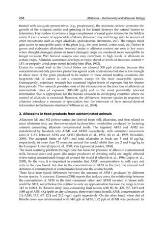 258 
treated with adequate preservatives (e.g., propionates); the moisture content promotes the 
growth of the toxigenic molds and grinding of the kernel destroys the natural barrier to 
infestation. Hay (unless it contains a large complement of cereal grain infested in the field) is 
rarely if ever a source of appreciable aflatoxin (however, hay and forage may be sources of 
other mycotoxins such as ergot alkaloids, sporodesmin, slaframine, etc.). The fungus must 
gain access to susceptible parts of the plant (e.g., the corn kernel, cotton seed, etc.) before it 
grows and elaborates aflatoxins. Seasonal peaks in aflatoxin content are seen in key years 
when drought-damaged plants or insect-damaged crops are rendered more susceptible to 
fungal invasion. Wet harvest seasons also may contribute to high levels of aflatoxin in 
certain crops. Aflatoxin sometimes develops in crops stored at levels of moisture content > 
15% or properly dried crops stored in leaky bins (Pier, 1992). 
Grains for animal feed in the United States are allowed 300 ppb aflatoxin, because this 
concentration not only provides protection against acute aflatoxicosis but also is low enough 
to allow most of the grain produced to be traded. In these animal feeding situations, the 
long-term risk of cancer is not a concern, except for the most susceptible species. 
Consequently, veterinary research has examined higher levels of exposure but for shorter 
time periods. This research provides most of the information on the toxicities of aflatoxin at 
intermediate rates of exposure (100–500 ppb) and is the most potentially relevant 
information that is appropriate for the human situation in developing countries where no 
control of aflatoxin is exercised. However, the differences between species in response to 
aflatoxin introduce a measure of speculation into the extension of farm animal–derived 
information to the human situation (Williams et. al., 2004). 
3. Aflatoxins in food products from contaminated animals 
Aflatoxins M1 and M2 (whose names are derived from milk aflatoxins, and then related to 
meat aflatoxins too), are thermo-resistant hydroxylated metabolites produced by lactating 
animals consuming aflatoxin contaminated feeds. The ingested AFB1 and AFB2 are 
metabolized by livestock into AFM1 and AFM2 respectively, with estimated conversion 
ratio of 1–3% between AFB1 and AFM1 (Barbieri et. al., 1994; Ali et. al., 1999; Herzallah, 
2009). The accepted limits of AFB1 and total aflatoxins in foods are 5 and 10 μg/kg, 
respectively, in more than 75 countries around the world whilst they are 2 and 4 μg/kg in 
the European Union (López et. al., 2003; Van Egmond & Jonker, 2004). 
The most alarming problem through time has been the presence of aflatoxin contaminated 
milk, because cows and goats (the major producers of drinking milk) are largely affected 
when eating contaminated forage all around the world (Helferich et. al., 1986; López et. al., 
2003). By the way, it is important to consider that AFM1 concentrations in milk vary not 
only in the cow breed, but also in the concentration of AFB1 in the diet, the amount and 
duration of consumption of contaminated food and the animal health. 
There have been found differences between the amounts of AFM´s produced by different 
bovine species. In a review, Gimeno (2004) reports that in dairy cows, the relationship between 
the concentration of AFB1 in the final consumed ration and AFM1 excreted in breast milk 
could be 300:1; nevertheless this relation is only an approximation because the range is from 
34:1 to 1600:1. In Holstein dairy cows consuming final rations with 80, 86, 470, 557, 1493 and 
1089 μg of AFB1/Kg (ppb) on dry substance, there were found in milk AFM1 concentrations of 
1.5, 0.245, 13.7, 4.7, 12.4 and 20.2 mg/L (ppb) respectively. On the other hand, when diet of 
Brindle cows was contaminated with 540 ppb of AFB1, 0.92 ppb of AFM1 was produced. In 
Aflatoxins – Biochemistry and Molecular Biology 
 