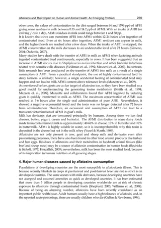 Aflatoxins and Their Impact on Human and Animal Health: An Emerging Problem 
259 
other cows, the values of contamination in the diet ranged between 64 and 1799 ppb of AFB1 
giving some residues in milk between 0.35 and 14.2 ppb of AFM1. With an intake of AFB1 for 
2-60 mg / cow / day, AFM1 residues in milk could range between 1 and 50 pp. 
It is known that cows can transform AFB1 into AFM1 within 12-24 hours after ingestion of 
contaminated food. Even at six hours after ingestion, AFM1 residues can appear in milk, 
and the highest levels are reached after a few days. When the intake of AFB1 is stopped, the 
AFM1 concentration in the milk decreases to an undetectable level after 72 hours (Gimeno, 
2004; Özdemir, 2007). 
Many studies have dealt with the transfer of AFB1 in milk as AFM1 when lactating animals 
ingested contaminated feed continuously, especially in cows. It has been suggested that an 
increase in AFM1 occurs due to Staphylococcus aureus infection and other bacterial infections 
related with somatic cells diseases (Veldman et. al., 1992; Masoero et. al., 2007). In contrast, 
little research has been conducted on the transfer of AFM1 into milk as a result of a single 
assumption of AFB1. From a practical standpoint, the use of highly contaminated feed by 
dairy farmers is unlikely; however, a single accidental feeding of contaminated feed may 
happen and can lead to milk AFM1 content above tolerance levels (Mazzete et. al., 2009). 
As mentioned before, goats are a clue target of aflatoxins too, so they have been studied as a 
good model for understanding the generating toxins metabolism (Smith et. al., 1994; 
Mazzete et. al., 2009). Mazzette and collaborators found that AFB1 ingested by lactating 
goats is quickly transferred to milk as AFM1. The maximum concentration of AFM1 was 
reached at 3-6 hours after the single oral administration of pure AFB1. Nevertheless, it 
showed a negative exponential trend and the toxin was no longer detected after 72 hours 
from administration. Therefore, an occasional oral assumption of AFB1 can lead to a 
transient contamination of AFM1 in goat’s milk. 
Milk has derivates that are consumed principally by humans. Among them we can find 
cheeses, butter, yogurt, cream and butterfat. The AFM1 distribution in some dairy foods 
made from contaminated milk is approximately: 40-60% in cheese, 10% in butterfat and <2% 
in buttermilk. AFM1 is highly soluble in water, so it is incomprehensible why this toxin is 
deposited in the cheese but not in the milk whey (Yusef & Marth, 1989). 
Aflatoxins are not only present in cow, goat and sheep milk and derivates even after 
pasteurizing processes, there have also been found in other food animal products like turkey 
and hen eggs. Residues of aflatoxins and their metabolites in foodstuff animal tissues (like 
beef and sheep meat) may be a source of aflatoxin contamination in human foods (Rodricks 
& Stoloff, 1977; Herzallah, 2009); nevertheless, milk has been the most studied food, because 
of its implication in human nutrition at all growing stages. 
4. Major human diseases caused by aflatoxins consumption 
Populations of developing countries are the most susceptible to aflatoxicosis illness. This is 
because security blankets in crops at pre-harvest and post-harvest level are not as strict as in 
developed countries. The same occurs with milk derivates, because developing countries have 
not accepted and assumed amenities as quick as developed countries. It has been estimated 
that more than 5 billion people in developing countries worldwide are at risk of chronic 
exposure to aflatoxins through contaminated foods (Shephard, 2003; Williams et. al., 2004). 
Because of being an alarming number, aflatoxins have been recently considered as an 
important public health issue. Adult humans usually have a high tolerance of aflatoxin, and, in 
the reported acute poisonings, there are usually children who die (Cullen & Newberne, 1994). 
 