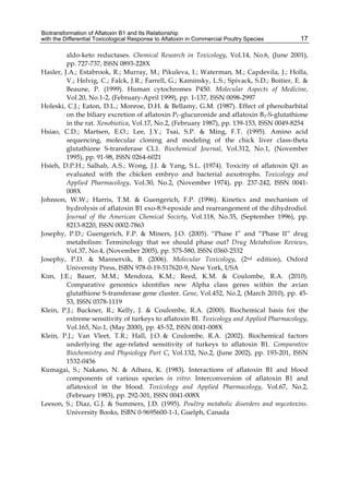 Biotransformation of Aflatoxin B1 and Its Relationship 
with the Differential Toxicological Response to Aflatoxin in Commercial Poultry Species 
17 
aldo-keto reductases. Chemical Research in Toxicology, Vol.14, No.6, (June 2001), 
pp. 727-737, ISSN 0893-228X 
Hasler, J.A.; Estabrook, R.; Murray, M.; Pikuleva, I.; Waterman, M.; Capdevila, J.; Holla, 
V.; Helvig, C.; Falck, J.R.; Farrell, G.; Kaminsky, L.S.; Spivack, S.D.; Boitier, E. & 
Beaune, P. (1999). Human cytochromes P450. Molecular Aspects of Medicine, 
Vol.20, No.1-2, (February-April 1999), pp. 1-137, ISSN 0098-2997 
Holeski, C.J.; Eaton, D.L.; Monroe, D.H. & Bellamy, G.M. (1987). Effect of phenobarbital 
on the biliary excretion of aflatoxin P1-glucuronide and aflatoxin B1-S-glutathione 
in the rat. Xenobiotica, Vol.17, No.2, (February 1987), pp. 139-153, ISSN 0049-8254 
Hsiao, C.D.; Martsen, E.O.; Lee, J.Y.; Tsai, S.P. & Ming, F.T. (1995). Amino acid 
sequencing, molecular cloning and modeling of the chick liver class-theta 
glutathione S-transferase CL1. Biochemical Journal, Vol.312, No.1, (November 
1995), pp. 91-98, ISSN 0264-6021 
Hsieh, D.P.H.; Salhab, A.S.; Wong, J.J. & Yang, S.L. (1974). Toxicity of aflatoxin Q1 as 
evaluated with the chicken embryo and bacterial auxotrophs. Toxicology and 
Applied Pharmacology, Vol.30, No.2, (November 1974), pp. 237-242, ISSN 0041- 
008X 
Johnson, W.W.; Harris, T.M. & Guengerich, F.P. (1996). Kinetics and mechanism of 
hydrolysis of aflatoxin B1 exo-8,9-epoxide and rearrangement of the dihydrodiol. 
Journal of the American Chemical Society, Vol.118, No.35, (September 1996), pp. 
8213-8220, ISSN 0002-7863 
Josephy, P.D.; Guengerich, F.P. & Miners, J.O. (2005). “Phase I” and “Phase II” drug 
metabolism: Terminology that we should phase out? Drug Metabolism Reviews, 
Vol.37, No.4, (November 2005), pp. 575-580, ISSN 0360-2532 
Josephy, P.D. & Mannervik, B. (2006). Molecular Toxicology, (2nd edition), Oxford 
University Press, ISBN 978-0-19-517620-9, New York, USA 
Kim, J.E.; Bauer, M.M.; Mendoza, K.M.; Reed, K.M. & Coulombe, R.A. (2010). 
Comparative genomics identifies new Alpha class genes within the avian 
glutathione S-transferase gene cluster. Gene, Vol.452, No.2, (March 2010), pp. 45- 
53, ISSN 0378-1119 
Klein, P.J.; Buckner, R.; Kelly, J. & Coulombe, R.A. (2000). Biochemical basis for the 
extreme sensitivity of turkeys to aflatoxin B1. Toxicology and Applied Pharmacology, 
Vol.165, No.1, (May 2000), pp. 45-52, ISSN 0041-008X 
Klein, P.J.; Van Vleet, T.R.; Hall, J.O. & Coulombe, R.A. (2002). Biochemical factors 
underlying the age-related sensitivity of turkeys to aflatoxin B1. Comparative 
Biochemistry and Physiology Part C, Vol.132, No.2, (June 2002), pp. 193-201, ISSN 
1532-0456 
Kumagai, S.; Nakano, N. & Aibara, K. (1983). Interactions of aflatoxin B1 and blood 
components of various species in vitro: Interconversion of aflatoxin B1 and 
aflatoxicol in the blood. Toxicology and Applied Pharmacology, Vol.67, No.2, 
(February 1983), pp. 292-301, ISSN 0041-008X 
Leeson, S.; Diaz, G.J. & Summers, J.D. (1995). Poultry metabolic disorders and mycotoxins. 
University Books, ISBN 0-9695600-1-1, Guelph, Canada 
 