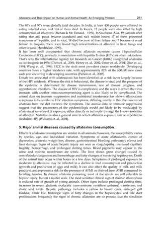 Aflatoxins and Their Impact on Human and Animal Health: An Emerging Problem 
261 
The 80’s and 90’s were globally fatal decades. In India, at least 400 people were affected by 
eating infected corn, and 104 of them died. In Kenya, 12 people were also killed by high 
consumption of aflatoxins (Mehan & Mc Donald, 1991). In Southeast Asia, 19 patients after 
eating rice and pasta became jaundiced and sick within hours; 17 of them presented 
symptoms of hepatitis, and in total, 14 died because of liver failure and 7 because of renal 
failure. In biopsies, there were found high concentrations of aflatoxin in liver, lungs and 
other organs (Hendrickse, 1999). 
It has been well documented that chronic aflatoxin exposure causes Hepatocellular 
Carcinoma (HCC), generally in association with hepatitis B virus (HBV) or other risk factors. 
That’s why the International Agency for Research on Cancer (IARC) recognized aflatoxins 
as carcinogenic in 1976 (Chen et. al., 2001; Henry et. al., 2002; Omer et. al., 2004; Qian et. al., 
1994; Wang et. al., 1996). HCC is the sixth most prevalent cancer worldwide. Developing 
countries have a higher incidence rate, with approximately 82% of the 600,000 new cases 
each year occurring in developing countries (Parkin et. al., 2005). 
Unsafe sex associated with aflatoxicosis has been identified as a risk factor largely because 
of the HIV epidemic. Whereas the risk is behavioral, the disease is viral, and the progress of 
the epidemic is determined by disease transmission, rate of disease progress, and 
opportunistic infections. The disease of HIV is complicated, and the ways in which the virus 
interacts with another immunocompromising agent is also likely to be complicated. The 
animal data on immune suppression and nutritional interference has shown aflatoxicosis 
symptoms to be similar to HIV infection symptoms, differing mainly in that the removal of 
aflatoxin from the diet reverses the symptoms. The animal data on immune suppression 
suggest that the parameters of the epidemiologic model are likely to be modulated by 
aflatoxin at some level of exposure, either directly or indirectly through the known toxicities 
of aflatoxin. Nutrition is also a general area in which aflatoxin exposure can be expected to 
modulate HIV (Williams et. al., 2004). 
5. Major animal diseases caused by aflatoxins consumption 
Effects of aflatoxin consumption are similar in all animals; however, the susceptibility varies 
by species, age, and individual variation. Symptoms of acute aflatoxicosis consist of 
depression, anorexia, weight loss, disease, gastrointestinal bleeding, pulmonary edema and 
liver damage. Signs of acute hepatic injury are seen as coagulopathy, increased capillary 
fragility, hemorrhage, and prolonged clotting times. Blood pigments may appear in the 
urine and mucous membranes are icteric. The liver shows gross changes caused by 
centralobular congestion and hemorrhage and fatty changes of surviving hepatocytes. Death 
of the animal may occur within hours or a few days. Symptoms of prolonged exposure to 
moderate to aflatoxins may be reflected in a decline in feed consumption and production 
(growth and production of eggs and milk). It can also affect the quality of milk and milk 
products, and represent a risk for the presence of AFM1 as derived from AFB1 consumed by 
lactating females. In chronic aflatoxin poisoning, most of the effects are still referable to 
hepatic injury, but on a milder scale. The most sensitive clinical sign of chronic aflatoxicosis 
is reduced rate of growth of young animals. Other signs include prolonged clotting time, 
increases in serum glutamic oxalacetic trans-aminase, ornithine carbamyl transferase, and 
cholic acid levels. Hepatic pathology includes a yellow to brassy color, enlarged gall 
bladder, dilute bile, histologic signs of fatty changes in the hepatocytes, and bile duct 
proliferation. Frequently the signs of chronic aflatoxins are so protean that the condition 
 