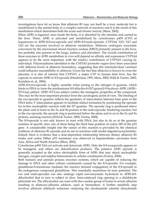 266 
investigations have let us know that aflatoxin B1 may not itself be a toxic molecule but is 
metabolized in the animal body in a complex network of reactions and it is the result of this 
metabolism which determines both the acute and chronic toxicity (Moss, 2002). 
When AFB1 is ingested, once inside the body, it is absorbed by the intestine and carried to 
the liver. There, AFB1 is activated and metabolized by cytochromes p450 (CYP) of 
hepatocytes to AFB1-8,9-exo-epoxide and AFB1-8,9-endo-epoxide. CYP3A4, 3A5, 3A7 and 
1A2 are the enzymes involved in aflatoxin metabolism. Aflatoxin undergoes enzymatic 
conversion by the microsomal mixed function oxidase (MFO) primarily present in the liver, 
but probably also present in the lungs, kidneys and elsewhere. The overall contribution of 
these enzymes to AFB1 metabolism in vivo will depend on affinity and expression; CYP3A4 
appears to be the most important, with the relative contribution of CYP3A5 varying by 
individual. Polymorphisms identified in the CYP3A5 promoter region have been associated 
with different levels of aflatoxin biomarkers, suggesting that this interindividual variation 
could influence susceptibility to aflatoxin. Given the fact that aflatoxin is known to cross the 
placenta, it is also of interest that CYP3A7, a major CYP in human fetal liver, has the 
capacity to activate AFB1 to 8,9-epoxide (Hendrickse, 1991; Moss, 2002; Wild & Turner, 2002; 
Kamdem et. al., 2006). 
AFB1-8,9-exo-epoxide is highly unstable when joining to the nitrogen of guanine, which 
binds to DNA to form the predominant 8,9-dihydro-8-(N7-guanyl)-9-hydroxy-AFB1 (AFB1– 
N7-Gua) adduct. AFB1–N7-Gua adduct confers the mutagenic properties of the compound. 
This may be the most important product from the carcinogenic point of view. The binding of 
the exo-epoxide to guanine reflects the geometry of intercalation between base pairs in the 
DNA helix; 5’ intercalation appears to facilitate adduct formation by positioning the epoxide 
for in-line nucleophilic reaction with the N7 guanine. The epoxide ring is positioned above 
the plane and in trans to the 5a and 9a protons in the endo-epoxide, hindering reaction, but 
in the exo-epoxide, the epoxide ring is positioned below the plane and in cis to the 5a and 9a 
protons, assisting reaction (Wild & Turner, 2002; Verma, 2004). 
The 8,9-epoxide is not only known to react with DNA, but also to do so at the guanine 
residues of specific sites, one of these being the third base position of codon 249 of the p53 
gene. A considerable insight into the nature of this reaction is provided by the chemical 
synthesis of aflatoxin B1 epoxide and its use in reactions with model oligodeoxynucleotides. 
Indeed, there is evidence that a dose-dependent relationship between dietary aflatoxin B1 
intake and codon 249ser p53 mutations was observed in hepatocellular carcinoma from 
Asia, Africa and North America (Moss, 2002). 
Cytochrome p450 3A4 can activate and detoxicate AFB1. Only the 8,9-exoepoxide appears to 
be mutagenic and others are detoxification products. The putative AFB1 epoxide is 
generally accepted as the active electrophilic form of AFB1 that may attack nucleophilic 
nitrogen, oxygen and sulphur heteroatoms in cellular constituents (Verma, 2004). 
Both humans and animals possess enzymes systems, which are capable of reducing the 
damage to DNA and other cellular constituents caused by the 8,9-epoxide. For example, 
glutathione-S-transferase mediates the reaction (termed conjugation) of the 8,9-epoxide to 
the endogenous compound glutathione. This essentially neutralizes its toxic potential. The 
exo and endo-epoxides can also undergo rapid non-enzymatic hydrolysis to AFB1-8,9- 
dihydrodiol that in turn is subject to slow, base-catalysed ring opening to a dialdehyde 
phenolate ion. The dihydrodiol can react with the e-amino group of lysine in serum albumin 
resulting in aflatoxin–albumin adducts, used as biomarkers. A further metabolic step 
involves aflatoxin aldehyde reductase catalysing the nicotinamide adenine dinucleotide 
Aflatoxins – Biochemistry and Molecular Biology 
 