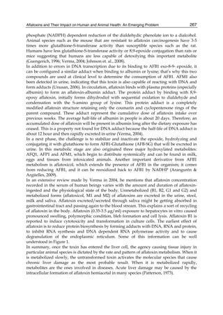 Aflatoxins and Their Impact on Human and Animal Health: An Emerging Problem 
267 
phosphate (NADPH) dependent reduction of the dialdehydic phenolate ion to a dialcohol. 
Animal species such as the mouse that are resistant to aflatoxin carcinogenesis have 3-5 
times more glutathione-S-transferase activity than susceptible species such as the rat. 
Humans have less glutathione-S-transferase activity or 8,9-epoxide conjugation than rats or 
mice suggesting that humans are less capable of detoxifying this important metabolite 
(Guengerich, 1996; Verma, 2004; Johnson et. al., 2008). 
In addition to errors in DNA transcription due to its binding to AFB1 exo-8-9- epoxide, it 
can be configured a similar adduct when binding to albumin or lysine; that’s why this two 
compounds are used at clinical level to determine the consumption of AFB1. AFM1 also 
been detected in urine, indicating that this toxin is also capable of reacting with DNA and 
form adducts (Unusan, 2006). In circulation, aflatoxin binds with plasma proteins (especially 
albumin) to form an aflatoxin-albumin adduct. The protein adduct by binding with 8,9- 
epoxy aflatoxin, initially forms dihydrodiol with sequential oxidation to dialdehyde and 
condensation with the S-amino group of lysine. This protein adduct is a completely 
modified aflatoxin structure retaining only the coumarin and cyclopentenone rings of the 
parent compound. These adduct represent the cumulative dose of aflatoxin intake over 
previous weeks. The average half-life of albumin in people is about 20 days. Therefore, an 
accumulated dose of aflatoxin will be present in albumin long after the dietary exposure has 
ceased. This is a property not found for DNA adduct because the half-life of DNA adduct is 
about 12 hour and then rapidly excreted in urine (Verma, 2004). 
In a next phase, the challenge is to stabilize and inactivate the epoxide, hydrolyzing and 
conjugating it with glutathione to form AFB1-Glutathione (AFB-SG) that will be excreted in 
urine. In this metabolic stage are also originated three major hydroxylated metabolites: 
AFQ1, AFP1 and AFM1, which begin to distribute systemically and can be found in milk, 
eggs and tissues from intoxicated animals. Another important derivative from AFB1 
metabolism is aflatoxicol, which extends the presence of AFB1 in the organism; it comes 
from reducing AFB1, and it can be reoxidized back to AFB1 by NADHP (Arangurén & 
Argüelles, 2009). 
In an extensive review made by Verma in 2004, he mentions that aflatoxin concentration 
recorded in the serum of human beings varies with the amount and duration of aflatoxin-ingested 
and the physiological state of the body. Unmetabolized (B1, B2, G1 and G2) and 
metabolized forms (aflatoxicol, M1 and M2) of aflatoxins are excreted in the urine, stool, 
milk and saliva. Aflatoxin excreted/secreted through saliva might be getting absorbed in 
gastrointestinal tract and passing again to the blood stream. This explains a sort of recycling 
of aflatoxin in the body. Aflatoxin (0.35-3.5 μg/ml) exposure to hepatocytes in vitro caused 
pronounced swelling, polymorphic condition, bleb formation and cell lysis. Aflatoxin B1 is 
reported to induce cytotoxicity and transformation in culture cells. The earliest effect of 
aflatoxin is to reduce protein biosynthesis by forming adducts with DNA, RNA and protein, 
to inhibit RNA synthesis and DNA dependent RNA polymerase activity and to cause 
degranulation of the endoplasmic reticulum. Some of this information can be well 
understood in Figure 1. 
In summary, once the toxin has entered the liver cell, the agency causing tissue injury in 
particular animal species is dictated by the rate and pattern of aflatoxin metabolism. When it 
is metabolized slowly, the untransformed toxin activates the molecular species that cause 
chronic liver damage as the most probable result. When it is metabolized rapidly, 
metabolites are the ones involved in diseases. Acute liver damage may be caused by the 
intracellular formation of aflatoxin hemiacetal in many species (Patterson, 1973). 
 