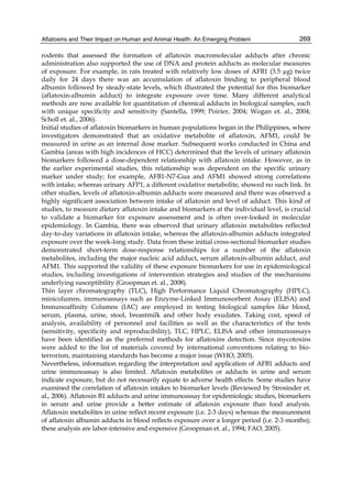 Aflatoxins and Their Impact on Human and Animal Health: An Emerging Problem 
269 
rodents that assessed the formation of aflatoxin macromolecular adducts after chronic 
administration also supported the use of DNA and protein adducts as molecular measures 
of exposure. For example, in rats treated with relatively low doses of AFB1 (3.5 μg) twice 
daily for 24 days there was an accumulation of aflatoxin binding to peripheral blood 
albumin followed by steady-state levels, which illustrated the potential for this biomarker 
(aflatoxin-albumin adduct) to integrate exposure over time. Many different analytical 
methods are now available for quantitation of chemical adducts in biological samples, each 
with unique specificity and sensitivity (Santella, 1999; Poirier, 2004; Wogan et. al., 2004; 
Scholl et. al., 2006). 
Initial studies of aflatoxin biomarkers in human populations began in the Philippines, where 
investigators demonstrated that an oxidative metabolite of aflatoxin, AFM1, could be 
measured in urine as an internal dose marker. Subsequent works conducted in China and 
Gambia (areas with high incidences of HCC) determined that the levels of urinary aflatoxin 
biomarkers followed a dose-dependent relationship with aflatoxin intake. However, as in 
the earlier experimental studies, this relationship was dependent on the specific urinary 
marker under study; for example, AFB1-N7-Gua and AFM1 showed strong correlations 
with intake, whereas urinary AFP1, a different oxidative metabolite, showed no such link. In 
other studies, levels of aflatoxin-albumin adducts were measured and there was observed a 
highly significant association between intake of aflatoxin and level of adduct. This kind of 
studies, to measure dietary aflatoxin intake and biomarkers at the individual level, is crucial 
to validate a biomarker for exposure assessment and is often over-looked in molecular 
epidemiology. In Gambia, there was observed that urinary aflatoxin metabolites reflected 
day-to-day variations in aflatoxin intake, whereas the aflatoxin-albumin adducts integrated 
exposure over the week-long study. Data from these initial cross-sectional biomarker studies 
demonstrated short-term dose-response relationships for a number of the aflatoxin 
metabolites, including the major nucleic acid adduct, serum aflatoxin-albumin adduct, and 
AFM1. This supported the validity of these exposure biomarkers for use in epidemiological 
studies, including investigations of intervention strategies and studies of the mechanisms 
underlying susceptibility (Groopman et. al., 2008). 
Thin layer chromatography (TLC), High Performance Liquid Chromatography (HPLC), 
minicolumns, immunoassays such as Enzyme-Linked Immunosorbent Assay (ELISA) and 
Immunoaffinity Columns (IAC) are employed in testing biological samples like blood, 
serum, plasma, urine, stool, breastmilk and other body exudates. Taking cost, speed of 
analysis, availability of personnel and facilities as well as the characteristics of the tests 
(sensitivity, specificity and reproducibility), TLC, HPLC, ELISA and other immunoassays 
have been identified as the preferred methods for aflatoxins detection. Since mycotoxins 
were added to the list of materials covered by international conventions relating to bio-terrorism, 
maintaining standards has become a major issue (WHO, 2005). 
Nevertheless, information regarding the interpretation and application of AFB1 adducts and 
urine immunoassay is also limited. Aflatoxin metabolites or adducts in urine and serum 
indicate exposure, but do not necessarily equate to adverse health effects. Some studies have 
examined the correlation of aflatoxin intakes to biomarker levels (Reviewed by Strosinder et. 
al., 2006). Aflatoxin B1 adducts and urine immunoassay for epidemiologic studies, biomarkers 
in serum and urine provide a better estimate of aflatoxin exposure than food analysis. 
Aflatoxin metabolites in urine reflect recent exposure (i.e. 2-3 days) whereas the measurement 
of aflatoxin albumin adducts in blood reflects exposure over a longer period (i.e. 2-3 months); 
these analysis are labor-intensive and expensive (Groopman et. al., 1994; FAO, 2005). 
 