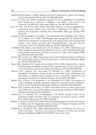 18 
Lillehoj, E.B. & Ciegler, A. (1969). Biological activity of aflatoxin B2a. Applied Microbiology, 
Aflatoxins – Biochemistry and Molecular Biology 
Vol.17, No.4, (April 1969), pp. 516-519, ISSN 0099-2240 
Liu, L.F. & Tam, M.F. (1991). Nucleotide sequence of class μ glutathione S-transferase 
from chicken liver. Biochimica et Biophysica Acta (BBA) – Gene Structure and 
Expression, Vol.1090, No.3, (November 1991), pp. 343-344, ISSN 0167-4781 
Liu, L.F.; Wu, S.H. & Tam, M.F. (1993). Nucleotide sequence of class-α glutathione S-transferases 
from chicken liver. Biochimica et Biophysica Acta (BBA) - Gene 
Structure and Expression, Vol.1216, No.2, (November 1993), pp. 332-334, ISSN 
0167-4781 
Loveland, P.M.; Coulombe, R.A.; Libbey, L.M.; Pawlowski, N.E.; Sinnhuber, R.O.; Nixon, 
J.E. & Bailey, G.S. (1983). Identification and mutagenicity of aflatoxicol-M1 
produced by metabolism of aflatoxin B1 and aflatoxicol by liver fractions from 
rainbow trout (Salmo gairdneri) fed β-naphthoflavone. Food and Chemical 
Toxicology, Vol.21, No.5, (October 1983), pp. 557-562, ISSN 0278-6915 
Loveland, P.M.; Wilcox, J.S.; Pawolowski, N.E. & Bailey, G.S. (1987). Metabolism and 
DNA binding of aflatoxicol and aflatoxin B1 in vivo and in isolated hepatocytes 
from rainbow trout (Salmo gairdneri). Carcinogenesis, Vol.8, No.8, (August 1978), 
pp. 1065-1070, ISSN 0143-3334 
Lozano, M.C. & Diaz, G.J. (2006). Microsomal and cytosolic biotransformation of aflatoxin 
B1 in four poultry species. British Poultry Science, Vol.47, No.6, (December 2006), 
pp. 734-741, ISSN 0007-1668 
Masri, M.S.; Haddon, W.F.; Lundin, R.E. & Hsieh, D.P.H. (1974). Aflatoxin Q1. A newly 
identified major metabolite of aflatoxin B1 in monkey liver. Journal of Agricultural 
and Food Chemistry, Vol.22, No.3, (May-June 1974), pp. 512-515, ISSN 0021-8561 
Maurice, D.V.; Lightsey, S.F.; Kuo-Tung, H.; Rhoades, J.F. (1991). Comparison of 
glutathione S-transferase activity in the rat and birds: tissue distribution and 
rhythmicity in chicken (Gallus domesticus) liver. Comparative Biochemistry and 
Physiology B, Vol.100, No.3, (March 1991), pp. 471-474, ISSN 1096-4959 
Muller, R.D.; Carlson, C.W.; Semeniuk, G. & Harshfield, G.S. (1970). The response of 
chicks, ducklings, goslings, pheasants and poults to graded levels of aflatoxin. 
Poultry Science, Vol.49, No.5, (September 1970), pp. 1346-1350, ISSN 0032-5791 
Murcia, H.W.; Cepeda, S.M. & Diaz, G.J. (2011). Enzymatic activity in turkey, duck, quail 
and chicken liver microsomes against four prototype cytochrome P450 human 
substrates and aflatoxin B1 (submitted). 
Omiecinski, C.J.; Remmel, R.P. & Hosagrahara, V.P. (1999). Concise review of the 
cytochrome P450s and their roles in toxicology. Toxicological Sciences, Vol.48, 
No.2, (April 1999), pp. 151-156, ISSN 1096-6080 
Omura, T. & Sato, R. (1964). The carbon monoxide-binding pigment of liver microsomes. 
I. Evidence for its hemoprotein nature. Journal of Biological Chemistry, Vol.239, 
No.7, (July 1964), pp. 2370-2378, ISSN 0021-9258 
Parkinson, A. & Ogilvie, B.W. (2008). Biotransformation of xenobiotics, In: Casarett & 
Doull’s Toxicology – The basic science of poisons, Klaassen, C.D. (Ed.), pp. 161-304, 
McGraw Hill Medical, ISBN 978-0-07147051-3, New York, USA 
 