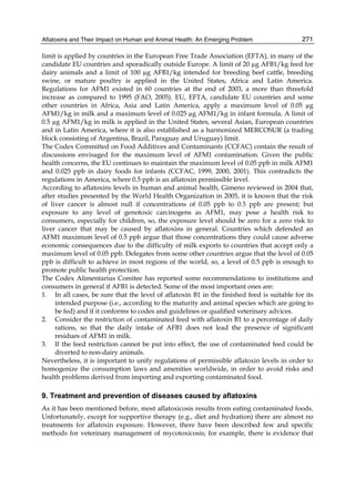 Aflatoxins and Their Impact on Human and Animal Health: An Emerging Problem 
271 
limit is applied by countries in the European Free Trade Association (EFTA), in many of the 
candidate EU countries and sporadically outside Europe. A limit of 20 μg AFB1/kg feed for 
dairy animals and a limit of 100 μg AFB1/kg intended for breeding beef cattle, breeding 
swine, or mature poultry is applied in the United States, Africa and Latin America. 
Regulations for AFM1 existed in 60 countries at the end of 2003, a more than threefold 
increase as compared to 1995 (FAO, 2005). EU, EFTA, candidate EU countries and some 
other countries in Africa, Asia and Latin America, apply a maximum level of 0.05 μg 
AFM1/kg in milk and a maximum level of 0.025 μg AFM1/kg in infant formula. A limit of 
0.5 μg AFM1/kg in milk is applied in the United States, several Asian, European countries 
and in Latin America, where it is also established as a harmonized MERCOSUR (a trading 
block consisting of Argentina, Brazil, Paraguay and Uruguay) limit. 
The Codex Committed on Food Additives and Contaminants (CCFAC) contain the result of 
discussions envisaged for the maximum level of AFM1 contamination. Given the public 
health concerns, the EU continues to maintain the maximum level of 0.05 ppb in milk AFM1 
and 0.025 ppb in dairy foods for infants (CCFAC, 1999, 2000, 2001). This contradicts the 
regulations in America, where 0.5 ppb is an aflatoxin permissible level. 
According to aflatoxins levels in human and animal health, Gimeno reviewed in 2004 that, 
after studies presented by the World Health Organization in 2005, it is known that the risk 
of liver cancer is almost null if concentrations of 0.05 ppb to 0.5 ppb are present; but 
exposure to any level of genotoxic carcinogens as AFM1, may pose a health risk to 
consumers, especially for children, so, the exposure level should be zero for a zero risk to 
liver cancer that may be caused by aflatoxins in general. Countries which defended an 
AFM1 maximum level of 0.5 ppb argue that those concentrations they could cause adverse 
economic consequences due to the difficulty of milk exports to countries that accept only a 
maximum level of 0.05 ppb. Delegates from some other countries argue that the level of 0.05 
ppb is difficult to achieve in most regions of the world, so, a level of 0.5 ppb is enough to 
promote public health protection. 
The Codex Alimentarius Comitee has reported some recommendations to institutions and 
consumers in general if AFB1 is detected. Some of the most important ones are: 
1. In all cases, be sure that the level of aflatoxin B1 in the finished feed is suitable for its 
intended purpose (i.e., according to the maturity and animal species which are going to 
be fed) and if it conforms to codes and guidelines or qualified veterinary advices. 
2. Consider the restriction of contaminated feed with aflatoxin B1 to a percentage of daily 
rations, so that the daily intake of AFB1 does not lead the presence of significant 
residues of AFM1 in milk. 
3. If the feed restriction cannot be put into effect, the use of contaminated feed could be 
diverted to non-dairy animals. 
Nevertheless, it is important to unify regulations of permissible aflatoxin levels in order to 
homogenize the consumption laws and amenities worldwide, in order to avoid risks and 
health problems derived from importing and exporting contaminated food. 
9. Treatment and prevention of diseases caused by aflatoxins 
As it has been mentioned before, most aflatoxicosis results from eating contaminated foods. 
Unfortunately, except for supportive therapy (e.g., diet and hydration) there are almost no 
treatments for aflatoxin exposure. However, there have been described few and specific 
methods for veterinary management of mycotoxicosis; for example, there is evidence that 
 