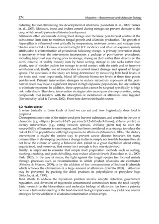 274 
reducing, but not eliminating, the development of aflatoxins (Fandohan et. al., 2005; Turner 
et. al., 2005). Moisture, insect and rodent control during storage can prevent damage to the 
crop, which would promote aflatoxin development. 
Aflatoxins often accumulate during food storage and therefore post-harvest control at the 
subsistence farm aims to minimize fungal growth and aflatoxin production. The growth of 
Aspergillus is influenced most critically by temperature, moisture content and storage time. 
Studies conducted in Guinea, revealed a high HCC incidence and aflatoxin exposure mainly 
attributable to contamination of groundnuts following storage. A primary prevention study 
is underway where the intervention incorporates a package of post-harvest procedures, 
including improved sun drying prior to storage, drying on cloth rather than directly on the 
earth, removal of visibly mouldy nuts by hand sorting, storage in jute sacks rather than 
plastic, use of wooden pallets for storage to avoid contact with the earth and to improve 
ventilation and, finally, use of insecticides to control insect damage and spread of fungal 
spores. The outcomes of the study are being determined by measuring both food levels of 
the toxin and, more importantly, blood AF–albumin biomarker levels at three time points 
post-harvest. Primary intervention strategies to reduce mycotoxin exposures at the post-harvest 
Aflatoxins – Biochemistry and Molecular Biology 
level may have a significant impact in high exposure populations, but are unlikely 
to eliminate exposure. In addition, these approaches cannot be targeted specifically to high 
risk individuals. Therefore, intervention strategies also encompass chemoprevention, using 
compounds that interfere with the absorption or metabolism of aflatoxins once ingested 
(Reviewed by Wild & Turner, 2002). From here derives the health sector. 
9.2 Health sector 
It refers basically to those kinds of food we can eat and how hygienically does food is 
prepared. 
Chemoprotection is one of the major used post-harvest techniques, and consists in the use of 
chemicals (e.g. oltipraz [4-methyl-5-(2- pyrazinyl)-1,2-dithiole-3-thione], chloro- phylin) or 
dietary intervention (e.g., eating broccoli sprouts, drinking green tea) to alter the 
susceptibility of humans to carcinogens, and has been considered as a strategy to reduce the 
risk of HCC in populations with high exposures to aflatoxins (Strosnider, 2006). The dietary 
intervention is maybe the easiest way to prevent cancer disease; however, for many 
communities in developing countries a change in diet is simply not feasible because they do 
not have the culture of eating a balanced diet, joined to a great skepticism about eating 
organic food, and moreover, that money isn´t enough to buy non-staple food. 
Finally, is important to consider that simple food preparation methods such as sorting, 
washing, crushing, and grain dehulling, may reduce aflatoxin levels (Fandohan et. al., 2005; 
Park, 2002). In the case of maize, the fight against the fungal species has focused mainly 
through processes such as nixtamalization in which product aflatoxins are eliminated 
(Méndez & Moreno, 2009), or by the addition of low concentrations of Sodium Hydroxide 
which achieves the elimination of a large amount of aflatoxins (Carrillo 2003). Aflatoxin 
may be prevented by packing the dried products in polyethylene or propylene bags 
(Siriacha, et. al., 1990). 
Most efforts to address the mycotoxin problem involve analytic detection, government 
regulation, and diversion of mycotoxin-contaminated commodities from the food supply. 
Basic research on the biosynthesis and molecular biology of aflatoxins has been a priority 
because a full understanding of the fundamental biological processes may yield new control 
strategies for the abolition of aflatoxin contamination of food crops. 
 