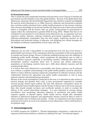 Aflatoxins and Their Impact on Human and Animal Health: An Emerging Problem 
275 
9.3 Economical sector 
This is maybe the post complicated treatment and preventive sector, because it includes the 
government security blankets to face this global problem. Because of the global threat that 
aflatoxicosis represents, the World Health Organization has started to respond and highlight 
the need for action (Strosnider et. al., 2006). However, aflatoxins and mycotoxins in general 
have not been widely prioritized from a public health perspective in low-income countries. 
This is because knowledge of mycotoxins and the full range and scale of their adverse health 
effects is incomplete and the known risks are poorly communicated to governments in 
regions where the contamination is greatest (Wild & Gong, 2010). Matters that have to be 
considered by government to avoid diseases from aflatoxicosis are: an opportune and non-expensive 
analytic detection, unifying worldwide government regulations, deviation of 
aflatoxin-contaminated commodities from the food supply, improving research on the 
biosynthesis and molecular biology of aflatoxins, and designing new control strategies for 
the abolition of aflatoxin contamination of food crops, inter alia. 
10. Conclusions 
Aflatoxins are not only a big problem at crop production level, but also it has become a 
global health issue because of the consequences that the consumption of this toxin generates 
in animals and human beings. Diverse worldwide established groups have the challenge of 
identifying public health strategies, which complement the agricultural ones in order to 
reduce aflatoxin exposure, especially in developing countries. Although there have been 
documented extensive researches about how to prevent and control aflatoxicosis, 
populations of developing countries know just a little about aflatoxin exposure and the 
resulting health effects. 
It is known that acute aflatoxicosis is preventable, and chronic exposure can be reduced, 
even without a complete understanding of the public health problem caused by aflatoxins. 
Efforts to reduce aflatoxin exposure require the commitment of sufficient resources and the 
collaboration between the agriculture and public health communities as well as local, 
regional, national, and international governments. 
Because of the recent investigations conducted in this area, it is important to take actions to 
prevent damage and diseases; that´s why, at first, governments supported by scientific 
research groups should report publicly the risks that aflatoxins consumption means by 
quantifying the human health impacts and the burden of disease due to the toxin exposure; 
then, they should compile inventory and worldwide statistics in order to evaluate the 
efficacy of the current intervention strategies. It is also important to increase disease 
surveillance, food monitoring, laboratory detection of mycotoxins and public health 
response capacity of affected regions. Public health services should offer immediate 
attention to aflatoxicosis diagnoses and opportunistic diseases caused by them in order to 
reduce mortality rates in humans and animals. Finally, it is important to develop response 
protocols to be used in an event of an outbreak of acute aflatoxicosis, which could become in 
an epidemic stage. 
11. Acknowledgements 
To PAPIIT program No. IT220411-3 “Estudio fitopatológico, bioquímico y molecular de la 
respuesta contra estreses bióticos y abióticos en plántulas de maíz”, for financial support. 
 