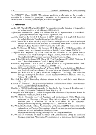 276 
To CONACYT, Clave: 106133, “Mecanismos genéticos involucrados en la herencia y 
variación de la interacción patógeno y hospedero en la contaminación del maíz con 
aflatoxinas en el almacén y en el campo”, for financial support. 
12. References 
Abdin MZ, Ahmad MM & Javed S. (2010) Advances in molecular detection of Aspergillus: 
Aflatoxins – Biochemistry and Molecular Biology 
an update. Archives of microbiology, 192(6):409-25. 
AgroBioTek International. (2009). Las Micotoxinas en la Agroindustria – Aflatoxinas. 
AgroBioTek Dominicana. http://www.agrobiotek.com 
Aksit S, Caglayan S, Yaprak I & Kansoy S. (1997) Aflatoxin: Is it neglected threat for 
formula-fed infants? Acta Pediátrica Japónica, 39:34-36 
Ali N, Hashim NH & Yoshizawa T. (1999) Evaluation and application of a simple and rapid 
method for the analysis of aflatoxins in commercial foods from Malaysia and the 
Philipines. Food Additives and Contaminants, 16:273–280. 
Arafa AS, Bloomer RJ, Wilson HR, Simpson CF & Harms RH. (1981) Susceptibility of 
various poultry species to dietary aflatoxin. British Poultry Science, 22:431-436. 
Arangurén EM, Argüelles MJ. (2009) Detección de aflatoxina M1 en quesos frescos 
comercializados en el municipio de Yopal, Casnare, mediante la técnica de Elisa. 
Thesis, Pontificia Universidad Javeriana, Bogotá, Colombia, 25pp. 
Asao T, Buchi G, Abdel-Kader MM, Chang SB, Wick EL & Wogan GN. (1965) Aflatoxins B 
and G. Journal of American Chemical Society, 87:882-886 
Barbieri G, Bergamini C, Ori E & Pesca P. (1994). Aflatoxin M1 in parmesan cheese: HPLC 
determination. Journal of Food Science, 59:1313–1331. 
Basalan M, Hsmogullar SE, Hsmogullar AA & Flaz A. (2004) Fungi and aflatoxin B1 in horse 
and dog feeds in Western Turkey. Revue de Médecine Vétérinaire 156:248–252. 
Bennett JW, Kale S & Yu J. (2007) Aflatoxins: Background, Toxicology, and Molecular 
Biology. In: Simjee S. Infectious Disease: Foodborne Diseases. Humana Press Inc, 
Totowa NJ, pp 355-373. 
Bintvihok BA. (2001) Controlling aflatoxin danger to ducks and duck meat. Control, 
17(11):1-2. 
Caloni F & Cortinovis C. (2010) Toxicological effects of aflatoxins in horses. The Veterinary 
Journal, doi:10.1016/ j.tvjl.2010.06.002. 
Carrillo, L. (2003) Microbiología agrícola. En: Carrillo, L. Los hongos de los alimentos y 
forrajes. Universidad Nacional de Salta. Cap. 6, p.1-7. 
Castegnaro M & McGregor D. (1998) Carcinogenic risk assessment of mycotoxins. Revue de 
Médecine Vétérinaire, 149:671- 678. 
CCFAC (Codex Committe on Food Additives and Contaminants) (1999). Micotoxinas 
presentes en Alimentos y Piensos. Observaciones sobre el proyecto de nivel 
máximo para la aflatoxina M1 en la leche (Tema 16 del programa). 
http://www.fao.org/docrep/meeting/005/x7137s/x7137s0n.htm 
CCFAC (Codex Committe on Food Additives and Contaminants) (2000). Micotoxinas en los 
Alimentos y los Piensos. Observaciones sobre el proyecto de nivel máximo para la 
aflatoxina M1 en la leche (Tema 15 del programa). 
http://www.fao.org/docrep/meeting/005/y0474s/y0474s0m.htm 
CCFAC (Codex Committe on Food Additives and Contaminants). (2001). La Comisión 
Europea; Seguridad Alimentaria. Observaciones de la Comunidad Europea para la 
 