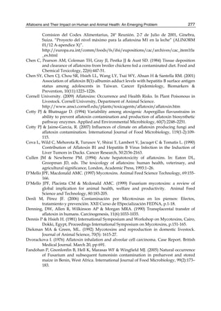 Aflatoxins and Their Impact on Human and Animal Health: An Emerging Problem 
277 
Comision del Codex Alimentarius, 24º Reunión. 2-7 de Julio de 2001, Ginebra, 
Suiza. “Proyecto del nivel máximo para la aflatoxina M1 en la leche” (ALINORM 
01/12 A-apendice X)”. 
http://europa.eu.int/comm/foods/fs/ifsi/eupositions/cac/archives/cac_item10a 
_es.html 
Chen C, Pearson AM, Coleman TH, Gray JI, Pestka JJ & Aust SD. (1984) Tissue deposition 
and clearance of aflatoxins from broiler chickens fed a contaminated diet. Food and 
Chemical Toxicology, 22(6):447-51. 
Chen SY, Chen CJ, Chou SR, Hsieh LL, Wang LY, Tsai WY, Ahsan H & Santella RM. (2001) 
Association of aflatoxin B(1)-albumin adduct levels with hepatitis B surface antigen 
status among adolescents in Taiwan. Cancer Epidemiology, Biomarkers & 
Prevention, 10(11):1223–1226. 
Cornell University. (2009) Aflatoxins: Occurrence and Health Risks. In Plant Poisonous in 
Livestock. Cornell University, Department of Animal Science. 
http://www.ansci.cornell.edu/plants/toxicagents/aflatoxin/aflatoxin.htm 
Cotty PJ & Bhatnagar D. (1994) Variability among atoxigenic Aspergillus flavusstrains in 
ability to prevent aflatoxin contamination and production of aflatoxin biosynthetic 
pathway enzymes. Applied and Environmental Microbiology, 60(7):2248–2251. 
Cotty PJ & Jaime-Garcia, R. (2007) Influences of climate on aflatoxin producing fungi and 
aflatoxin contamination. International Journal of Food Microbiology, 119(1-2):109- 
115. 
Cova L, Wild C, Mehorota R, Turusov V, Shirai T, Lambert V, Jacuqet C & Tomatis L. (1990) 
Contribution of Aflatoxin B1 and Hepatitis B Virus Infection in the Induction of 
Liver Tumors in Ducks. Cancer Research, 50:2156-2163. 
Cullen JM & Newberne PM. (1994) Acute hepatotoxicity of aflatoxins. In: Eaton DL, 
Groopman JD, eds. The toxicology of aflatoxins: human health, veterinary, and 
agricultural significance, London, Academic Press, 1993:1–26. 
D’Mello JPF, Macdonald AMC. (1997) Mycotoxins. Animal Feed Science Technology, 69:155- 
166. 
D’Mello JPF, Placinta CM & Mcdonald AMC. (1999) Fusarium mycotoxins: a review of 
global implication for animal health, welfare and productivity. Animal Feed 
Science and Technology, 80:183-205. 
Denli M, Pérez JF. (2006) Contaminación por Micotoxinas en los piensos: Efectos, 
tratamiento y prevención. XXII Curso de ESpecialización FEDNA, p.1-18. 
Denning, DW, Allen R, Wilkinson AP & Morgan MRA. (1990) Transplacental transfer of 
aflatoxin in humans. Carcinogenesis, 11(6):1033-1035. 
Dennis P & Hsieh H. (1981) International Symposium and Workshop on Mycotoxins, Cairo, 
Dokki, Egypt, Proceedings International Symposium on Mycotoxins, p.151-165. 
Diekman MA & Green, ML. (1992) Mycotoxins and reproduction in domestic livestock. 
Journal of Animal Science, 70(5): 1615-27. 
Dvorackova I. (1976) Aflatoxin inhalation and alveolar cell carcinoma. Case Report. British 
Medical Journal. March 20, pp 691. 
Fandohan P, Gnonlonfin B, Hell K, Marasas WF & Wingfield MJ. (2005) Natural occurrence 
of Fusarium and subsequent fumonisin contamination in preharvest and stored 
maize in Benin, West Africa. International Journal of Food Microbiology, 99(2):173– 
183. 
 