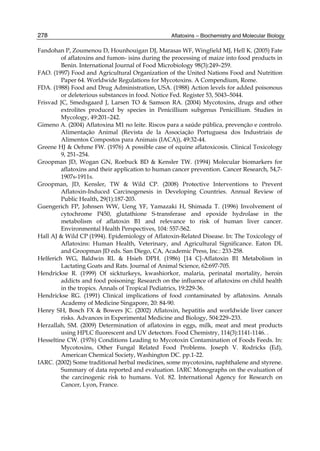 278 
Fandohan P, Zoumenou D, Hounhouigan DJ, Marasas WF, Wingfield MJ, Hell K. (2005) Fate 
Aflatoxins – Biochemistry and Molecular Biology 
of aflatoxins and fumon- isins during the processing of maize into food products in 
Benin. International Journal of Food Microbiology 98(3):249–259. 
FAO. (1997) Food and Agricultural Organization of the United Nations Food and Nutrition 
Paper 64. Worldwide Regulations for Mycotoxins. A Compendium, Rome. 
FDA. (1988) Food and Drug Administration, USA. (1988) Action levels for added poisonous 
or deleterious substances in food. Notice Fed. Register 53, 5043–5044. 
Frisvad JC, Smedsgaard J, Larsen TO & Samson RA. (2004) Mycotoxins, drugs and other 
extrolites produced by species in Penicillium subgenus Penicillium. Studies in 
Mycology, 49:201–242. 
Gimeno A. (2004) Aflatoxina M1 no leite. Riscos para a saúde pública, prevenção e controlo. 
Alimentação Animal (Revista de la Associação Portuguesa dos Industriais de 
Alimentos Compostos para Animais (IACA)), 49:32-44. 
Greene HJ & Oehme FW. (1976) A possible case of equine aflatoxicosis. Clinical Toxicology 
9, 251–254. 
Groopman JD, Wogan GN, Roebuck BD & Kensler TW. (1994) Molecular biomarkers for 
aflatoxins and their application to human cancer prevention. Cancer Research, 54,7- 
1907s-1911s. 
Groopman, JD, Kensler, TW & Wild CP. (2008) Protective Interventions to Prevent 
Aflatoxin-Induced Carcinogenesis in Developing Countries. Annual Review of 
Public Health, 29(1):187-203. 
Guengerich FP, Johnsen WW, Ueng YF, Yamazaki H, Shimada T. (1996) Involvement of 
cytochrome P450, glutathione S-transferase and epoxide hydrolase in the 
metabolism of aflatoxin B1 and relevance to risk of human liver cancer. 
Environmental Health Perspectives, 104: 557-562. 
Hall AJ & Wild CP (1994). Epidemiology of Aflatoxin-Related Disease. In: The Toxicology of 
Aflatoxins: Human Health, Veterinary, and Agricultural Significance. Eaton DL 
and Groopman JD eds. San Diego, CA, Academic Press, Inc.: 233-258. 
Helferich WG, Baldwin RL & Hsieh DPH. (1986) [14 C]-Aflatoxin B1 Metabolism in 
Lactating Goats and Rats. Journal of Animal Science, 62:697-705. 
Hendrickse R. (1999) Of sickturkeys, kwashiorkor, malaria, perinatal mortality, heroin 
addicts and food poisoning: Research on the influence of aflatoxins on child health 
in the tropics. Annals of Tropical Pediatrics, 19:229-36. 
Hendrickse RG. (1991) Clinical implications of food contaminated by aflatoxins. Annals 
Academy of Medicine Singapore, 20: 84-90. 
Henry SH, Bosch FX & Bowers JC. (2002) Aflatoxin, hepatitis and worldwide liver cancer 
risks. Advances in Experimental Medicine and Biology, 504:229–233. 
Herzallah, SM. (2009) Determination of aflatoxins in eggs, milk, meat and meat products 
using HPLC fluorescent and UV detectors. Food Chemistry, 114(3):1141-1146. . 
Hesseltine CW. (1976) Conditions Leading to Mycotoxin Contamination of Foods Feeds. In: 
Mycotoxins, Other Fungal Related Food Problems. Joseph V. Rodricks (Ed), 
American Chemical Society, Washington DC. pp.1-22. 
IARC. (2002) Some traditional herbal medicines, some mycotoxins, naphthalene and styrene. 
Summary of data reported and evaluation. IARC Monographs on the evaluation of 
the carcinogenic risk to humans. Vol. 82. International Agency for Research on 
Cancer, Lyon, France. 
 