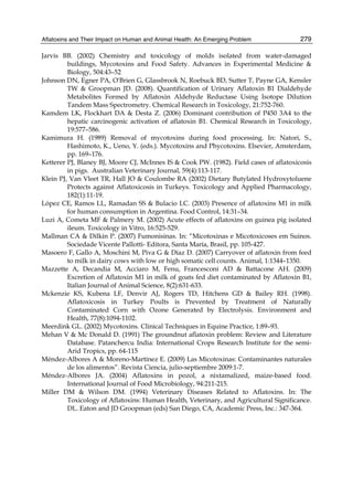 Aflatoxins and Their Impact on Human and Animal Health: An Emerging Problem 
279 
Jarvis BB. (2002) Chemistry and toxicology of molds isolated from water-damaged 
buildings, Mycotoxins and Food Safety. Advances in Experimental Medicine & 
Biology, 504:43–52 
Johnson DN, Egner PA, O'Brien G, Glassbrook N, Roebuck BD, Sutter T, Payne GA, Kensler 
TW & Groopman JD. (2008). Quantification of Urinary Aflatoxin B1 Dialdehyde 
Metabolites Formed by Aflatoxin Aldehyde Reductase Using Isotope Dilution 
Tandem Mass Spectrometry. Chemical Research in Toxicology, 21:752-760. 
Kamdem LK, Flockhart DA & Desta Z. (2006) Dominant contribution of P450 3A4 to the 
hepatic carcinogenic activation of aflatoxin B1. Chemical Research in Toxicology, 
19:577–586. 
Kamimura H. (1989) Removal of mycotoxins during food processing. In: Natori, S., 
Hashimoto, K., Ueno, Y. (eds.). Mycotoxins and Phycotoxins. Elsevier, Amsterdam, 
pp. 169–176. 
Ketterer PJ, Blaney BJ, Moore CJ, McInnes IS & Cook PW. (1982). Field cases of aflatoxicosis 
in pigs. Australian Veterinary Journal, 59(4):113-117. 
Klein PJ, Van Vleet TR, Hall JO & Coulombe RA (2002) Dietary Butylated Hydroxytoluene 
Protects against Aflatoxicosis in Turkeys. Toxicology and Applied Pharmacology, 
182(1):11-19. 
López CE, Ramos LL, Ramadan SS & Bulacio LC. (2003) Presence of aflatoxins M1 in milk 
for human consumption in Argentina. Food Control, 14:31–34. 
Luzi A, Cometa MF & Palmery M. (2002) Acute effects of aflatoxins on guinea pig isolated 
ileum. Toxicology in Vitro, 16:525-529. 
Mallman CA & Dilkin P. (2007) Fumonisinas. In: “Micotoxinas e Micotoxicoses em Suinos. 
Sociedade Vicente Pallotti- Editora, Santa María, Brasil, pp. 105-427. 
Masoero F, Gallo A, Moschini M, Piva G & Díaz D. (2007) Carryover of aflatoxin from feed 
to milk in dairy cows with low or high somatic cell counts. Animal, 1:1344–1350. 
Mazzette A, Decandia M, Acciaro M, Fenu, Francesconi AD & Battacone AH. (2009) 
Excretion of Aflatoxin M1 in milk of goats fed diet contaminated by Aflatoxin B1, 
Italian Journal of Animal Science, 8(2):631-633. 
Mckenzie KS, Kubena LF, Denvir AJ, Rogers TD, Hitchens GD & Bailey RH. (1998). 
Aflatoxicosis in Turkey Poults is Prevented by Treatment of Naturally 
Contaminated Corn with Ozone Generated by Electrolysis. Environment and 
Health, 77(8):1094-1102. 
Meerdink GL. (2002) Mycotoxins. Clinical Techniques in Equine Practice, 1:89–93. 
Mehan V & Mc Donald D. (1991) The groundnut aflatoxin problem: Review and Literature 
Database. Patanchercu India: International Crops Research Institute for the semi- 
Arid Tropics, pp. 64-115 
Méndez-Albores A & Moreno-Martínez E. (2009) Las Micotoxinas: Contaminantes naturales 
de los alimentos”. Revista Ciencia, julio-septiembre 2009:1-7. 
Méndez-Albores JA. (2004) Aflatoxins in pozol, a nixtamalized, maize-based food. 
International Journal of Food Microbiology, 94:211-215. 
Miller DM & Wilson DM. (1994) Veterinary Diseases Related to Aflatoxins. In: The 
Toxicology of Aflatoxins: Human Health, Veterinary, and Agricultural Significance. 
DL. Eaton and JD Groopman (eds) San Diego, CA, Academic Press, Inc.: 347-364. 
 