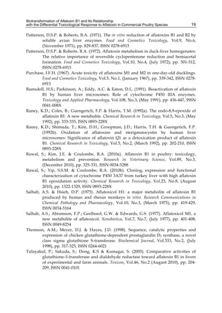 Biotransformation of Aflatoxin B1 and Its Relationship 
with the Differential Toxicological Response to Aflatoxin in Commercial Poultry Species 
19 
Patterson, D.S.P. & Roberts, B.A. (1971). The in vitro reduction of aflatoxins B1 and B2 by 
soluble avian liver enzymes. Food and Cosmetics Toxicology, Vol.9, No.6, 
(November 1971), pp. 829-837, ISSN 0278-6915 
Patterson, D.S.P. & Roberts. B.A. (1972). Aflatoxin metabolism in duck-liver homogenates: 
The relative importance of reversible cyclopentenone reduction and hemiacetal 
formation. Food and Cosmetics Toxicology, Vol.10, No.4, (July 1972), pp. 501-512, 
ISSN 0278-6915 
Purchase, I.F.H. (1967). Acute toxicity of aflatoxins M1 and M2 in one-day-old ducklings. 
Food and Cosmetics Toxicology, Vol.5, No.1, (January 1967), pp. 339-342, ISSN 0278- 
6915 
Ramsdell, H.S.; Parkinson, A.; Eddy, A.C. & Eaton, D.L. (1991). Bioactivation of aflatoxin 
B1 by human liver microsomes: Role of cytochrome P450 IIIA enzymes. 
Toxicology and Applied Pharmacology, Vol.108, No.3, (May 1991), pp. 436-447, ISSN 
0041-008X 
Raney, K.D.; Coles, B.; Guengerich, F.P. & Harris, T.M. (1992a). The endo-8,9-epoxide of 
aflatoxin B1: A new metabolite. Chemical Research in Toxicology, Vol.5, No.3, (May 
1992), pp. 333-335, ISSN 0893-228X 
Raney, K.D.; Shimada, T.; Kim, D.H.; Groopman, J.D.; Harris, T.H. & Guengerich, F.P. 
(1992b). Oxidation of aflatoxins and sterigmatocystin by human liver 
microsomes: Significance of aflatoxin Q1 as a detoxication product of aflatoxin 
B1. Chemical Research in Toxicology, Vol.5, No.2, (March 1992), pp. 202-210, ISSN 
0893-228X 
Rawal, S.; Kim, J.E. & Coulombe, R.A. (2010a). Aflatoxin B1 in poultry: toxicology, 
metabolism and prevention. Research in Veterinary Science, Vol.89, No.3, 
(December 2010), pp. 325-331, ISSN 0034-5288 
Rawal, S.; Yip, S.S.M. & Coulombe, R.A. (2010b). Cloning, expression and functional 
characterization of cytochrome P450 3A37 from turkey liver with high aflatoxin 
B1 epoxidation activity. Chemical Research in Toxicology, Vol.23, No.8, (August 
2010), pp. 1322-1329, ISSN 0893-228X 
Salhab, A.S. & Hsieh, D.P. (1975). Aflatoxicol H1: a major metabolite of aflatoxin B1 
produced by human and rhesus monkeys in vitro. Research Communications in 
Chemical Pathology and Pharmacology, Vol.10, No.3, (March 1975), pp. 419-429, 
ISSN 0034-5164 
Salhab, A.S.; Abramson, F.P.; Geelhoed, G.W. & Edwards, G.S. (1977). Aflatoxicol M1, a 
new metabolite of aflatoxicol. Xenobiotica, Vol.7, No.7, (July 1977), pp. 401-408, 
ISSN 0049-8254 
Thomson, A.M.; Meyer, D.J. & Hayes, J.D. (1998). Sequence, catalytic properties and 
expression of chicken glutathione-dependent prostaglandin D2 synthase, a novel 
class sigma glutathione S-transferase. Biochemical Journal, Vol.333, No.2, (July 
1998), pp. 317-325, ISSN 0264-6021 
Tulayakul, P.; Sakuda, S.; Dong, K.S & Kumagai, S. (2005). Comparative activities of 
glutathione-S-transferase and dialdehyde reductase toward aflatoxin B1 in livers 
of experimental and farm animals. Toxicon, Vol.46, No.2 (August 2010), pp. 204- 
209, ISSN 0041-0101 
 
