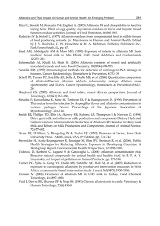 Aflatoxins and Their Impact on Human and Animal Health: An Emerging Problem 
281 
Rizzi L, Simioli M, Roncada P & Zaghini A. (2003) Aflatoxin B1 and clinoptilolite in feed for 
laying hens. Effect on egg quality, mycotoxin residues in livers and hepatic mixed 
function oxidase activities. Journal of Food Protection, 66:860–865. 
Rodricks JV & Stoloff L. (1977) Aflatoxin residues from contaminated feed in edible tissues 
of feed producing animals. ]n: Mycotoxins in Human and Animal Health. Edited 
by J. V. Rodricks, C. W. Hesseltine & M. A. Mehlman. Pathotox Publishers Inc., 
Park Forest South, IL, pp. 67. 
Saad AM, Abdelgadir AM & Moss MO. (1995) Exposure of infants to aflatoxin M1 from 
mothers’ breast milk in Abu Dhabi, UAE. Food Additives and Contaminants 
12:255–261. 
Saleemullah AI, Khalil IA, Shah H. (2006) Aflatoxin contents of stored and artificially 
inoculated cereals and nuts. Food Chemistry, 98(2006):699-703. 
Santella RM. (1999) Immunological methods for detection of carcinogen-DNA damage in 
humans. Cancer Epidemiology, Biomarkers & Prevention, 8:733–39 
Scholl PF, Turner PC, Sutcliffe AE, Sylla A, Diallo MS, et al. (2006) Quantitative comparison 
of aflatoxinB1serum albumin adducts inhumansby isotope dilution mass 
spectrometry and ELISA. Cancer Epidemiology, Biomarkers & Prevention15:823– 
26. 
Shephard GS. (2003) Aflatoxin and food safety: recent African perspectives. Journal of 
Toxicology, 22(2&3):267–286. 
Siriacha P, Kawashima K, Saito M, Tonboon Ek P & Buangsuwon D. (1990) Prevention of 
Thai maize from the infection by Aspergillus flavus and aflatoxin contamination in 
various packages. Source Proceedings of the Japanese Association of 
Mycotoxicology. 32:41-46. 
Smith EE, Phillips TD, Ellis JA, Harvey RB, Kubena LF, Thompson J & Newton G. (1994) 
Dairy goat milk and effects on milk production and components Dietary Hydrated 
Sodium Calcium Aluminosilicate Reduction of Aflatoxin M1 Residue in Dairy Goat 
Milk and Effects on Milk Production and Components. Journal of Animal Science, 
72:677-682. 
Straw BE, D’Allaire S, Mengeling W & Taylor DJ. (1999) Disseases of Swine, Iowa State 
University Press. AMES, Iowa, USA, 8th Edition, pp. 731-742 
Strosnider H, Azziz-Baumgartner E, Banziger M, Bhat RV, Breiman R, et al. (2006). Public 
Health Strategies for Reducing Aflatoxin Exposure in Developing Countries: A 
Workgroup Report. Environmental Health Perspectives, 12:1898-1903. 
Tedesco, D, Barbieri C, Lugano S & Garavaglia L. (2008) Aflatoxin contamination risk: 
Bioactive natural compounds for animal health and healthy food. In B. F. A. Y. 
Sinyavskiy, ed. Impact of pollution on Animal Products. pp. 177-184. 
Turner PC, Sylla A, Gong YY, Diallo MS, Sutcliffe AE, Hall AJ, et al. (2005) Reduction in 
exposure to carcinogenic aflatoxins by postharvest intervention measures in West 
Africa: a community-based intervention study. Lancet 365(9475):1950–1956. 
Unusan N. (2006) Ocurrence of aflatoxin M1 in UHT milk in Turkey. Food Chemical 
Toxicology, 44:1897-1900. 
Vaid J, Dawra RK, Sharma OP & Negi SS. (1981) Chronic aflatoxicosis in cattle. Veterinary & 
Human Toxicology, 23(6):436-8 
 