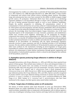 286 
microorganisms has enable us to utilize them as potential AF biocontrol agents (Alinezhad 
et al., 2011; Holmes et al., 2008; Razzaghi-Abyaneh et al., 2008, 2009, 2010). A large number 
of compounds and extracts from natural sources including plants, bacteria, microalgae, 
fungi and actinomycetes have now been screened for the ability to inhibit toxigenic fungal 
growth and/or AF production. Substantial efforts have been carried out in identifying 
organisms inhibitory to AF biosynthesis through co-culture with AF-producing fungi with 
the aim of finding potential biocontrol agents as well as novel inhibitory metabolites. 
Despite the positive prospective in combating AF contamination, control of AF 
contamination of food and feed has not yet been achieved. Understanding the mechanisms 
by which plants and microorganisms and their bioactive metabolites affect AF biosynthesis 
is a major focus in the molecular biological study of AF. This endeavor would also help us to 
advance the knowledge about host plant-toxigenic fungus interactions, one of the most 
important aspects of AF contamination of crops. Genomics, proteomics and metabolomics 
studies have revealed novel inhibitory mechanisms on AF production by bioactive 
compounds from natural sources (Bhatnagar et al., 2008; Brown et al, 2010; Kim et al., 2008). 
In this review, we describe AF inhibitors from plants and microorganisms with an emphasis 
on their potential mechanisms of action at cellular and molecular levels. We highlight direct 
inhibition of AF biosynthesis via interfering with the signal transduction regulatory 
networks involved in gene expression and also by blocking activities of AF biosynthetic 
enzymes. We also address indirect inhibition of AF production by plants and organisms that 
affect toxin synthesis by the mechanisms including (i) down-regulation of fungal genes 
responsible for oxidative stress defense system which combats metabolic and environmental 
stressors, (ii) enhancement of plant defense mechanisms through genetic engineering and 
(iii) disruption of mitochondrial respiration which is critical for providing the first substrate 
of AF biosynthesis, acetyl-CoA. 
2. Aspergillus species producing G-type aflatoxins in addition to B-type 
aflatoxins 
Aspergilli that produce only B-type aflatoxins, i.e., AFB1 and AFB2 have been reported from 
species of three groups. They include many isolates of A. flavus and infrequent isolates of A. 
pseudotamarii in the section Flavi, rare isolates of Emericella astellata and E. venezuelensis 
(producing AFB1 only) from the genus Emericella (anamorph: Aspergillus section Nidulantes) 
and rare isolates of A. rambellii, and A. ochraceoroseus from a newly proposed section 
Ochraceorosei (Cary et al., 2005; Frisvad et al., 2005). Several aspergilli besides producing B-type 
Aflatoxins – Biochemistry and Molecular Biology 
aflatoxins produce the G-type aflatoxins, AFG1 and AFG2. Species currently recognized 
to produce both B- and G-type aflatoxins belong exclusively to section Flavi and include A. 
parasiticus, A. nomius, A. bombycis, A. minisclerotigenes, and A. arachidicola (Pildain et al., 2008; 
Varga et al., 2010). Isolates of A. toxicarious and A. parvisclerotigenus also have been 
mentioned in this category, but their species status needs further clarification. 
3. Plants: Target sites of inhibitory action on AF production 
The history of herbal medicine dates back thousands of years ago (Samuelsson 2004). 
Beneficial plants are widely distributed all over the world, and they are rich sources of 
useful secondary metabolites often as compounds with therapeutic roles in defense against a 
wide array of pathogens including viruses, bacteria and fungi, herbivores (both insects and 
 