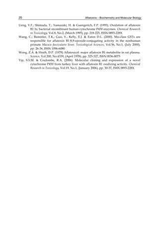 20 
Ueng, Y.F.; Shimada, T.; Yamazaki, H. & Guengerich, F.P. (1995). Oxidation of aflatoxin 
Aflatoxins – Biochemistry and Molecular Biology 
B1 by bacterial recombinant human cytochrome P450 enzymes. Chemical Research 
in Toxicology, Vol.8, No.2, (March 1995), pp. 218-225, ISSN 0893-228X 
Wang, C.; Bammler, T.K.; Guo, Y.; Kelly, E.J. & Eaton D.L. (2000). Mu-class GSTs are 
responsible for aflatoxin B1-8,9-epoxide-conjugating activity in the nonhuman 
primate Macaca fascicularis liver. Toxicological Sciences, Vol.56, No.1, (July 2000), 
pp. 26-36, ISSN 1096-6080 
Wong, Z.A. & Hsieh, D.P. (1978) Aflatoxicol: major aflatoxin B1 metabolite in rat plasma. 
Science, Vol.200, No.4339, (April 1978), pp. 325-327, ISSN 0036-8075 
Yip, S.S.M. & Coulombe, R.A. (2006). Molecular cloning and expression of a novel 
cytochrome P450 from turkey liver with aflatoxin B1 oxidizing activity. Chemical 
Research in Toxicology, Vol.19, No.1, (January 2006), pp. 30-37, ISSN 0893-228X 
 