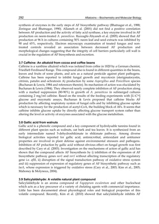 292 
synthesis of enzymes in the early steps of AF biosynthetic pathway (Bhatnagar et al., 1988; 
Zeringue and Bhatnagar, 1990). Allameh et al. (2001) did not find a positive correlation 
between AF production and the activity of fatty acid synthase, a key enzyme involved in AF 
production on neem-treated A. parasiticus. Razzaghi-Abyaneh et al. (2005) showed that AF 
production at 96 h in cultures containing 50% neem leaf and seed extracts was inhibited by 
90 and 65%, respectively. Electron microscopy examination of treated fungus and non-treated 
Aflatoxins – Biochemistry and Molecular Biology 
controls revealed an association between decreased AF production and 
morphological changes suggesting that the integrity of cell barriers particularly cell wall is 
crucial in the regulation of AF biosynthesis and excretion. 
3.7 Caffeine: An alkaloid from cocoa and coffee beans 
Caffeine is a xanthine alkaloid which was isolated from coffee in 1820 by a German chemist, 
Friedlieb Ferdinand Runge. This compound also is found in different quantities in the beans, 
leaves and fruits of some plants, and acts as a natural pesticide against plant pathogens. 
Caffeine has been reported to inhibit fungal growth and mycotoxin (sterigmatocystin, 
citrinin, patulin and ochratoxin A) production by some Aspergillus and Penicillium species 
(Buchanan & Lewis, 1984 and references therein). Its mechanism of action was elucidated by 
Buchanan & Lewis (1984). They observed nearly complete inhibition of AF production along 
with a marked suppression (80-90%) in growth of A. parasiticus in submerged cultures 
containing 2 mg/ml caffeine. Based on the results of the feeding experiments with [U-C14] 
glucose and enzymatic assays, Buchanan & Levis proposed that caffeine blocks AF 
production by affecting respiratory system of fungal cells and by inhibiting glucose uptake 
which is necessary for the production of acetyl-CoA, the building block of AFs. It seems that 
caffeine inhibits glucose uptake by directly affecting glucose transport system rather than 
altering the level or activity of enzymes associated with the glucose metabolism. 
3.8 Gallic acid from walnuts 
Gallic acid is a phenolic compound and a key component of hydrolysable tannins found in 
different plant species such as walnuts, oat bark and tea leaves. It is synthesized from an 
early intermediate named 5-dehydroshikimate in shikimate pathway. Among diverse 
biological activities reported for gallic acid, antimicrobial, antioxidant and antitumor 
properties are involved in plant defense against environmental stressors and pathogens. 
Inhibition of AF prduction by gallic acid without obvious effect on fungal growth was first 
described by Cary et al. (2003). Investigation on the mechanisms of action of gallic acid has 
shown that the compound affects AF biosynthesis by i) inhibition of the expression of AF 
biosynthetic pathway genes nor1 and ver1 without affecting transcription of the regulatory 
gene i.e. aflR, ii) disruption of the signal transduction pathway of oxidative stress system 
and iii) suppression of expression of regulatory genes of AF biosynthetic pathway such as 
laeA, whose expression is triggered by oxidative stress (Cary et al., 2003; Kim et al., 2005; 
Mahoney & Molyneux, 2004). 
3.9 Salicylaldehyde: A volatile natural plant compound 
Salicylaldehyde is an aroma compound of Fagopyrum esculentum and other buckwheat 
which acts as a key precursor of a variety of chelating agents with commercial importance. 
Little has been documented about physiological roles and biological properties of this 
volatile compound. Recently, Kim et al. (2010) showed that salicylaldehyde inhibits AF 
 