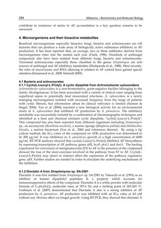 294 
contribute to resistance of maize to AF accumulation is a key question remains to be 
answered. 
4. Microorganisms and their bioactive metabolites 
Beneficial microorganisms especially bioactive fungi, bacteria and actinomycetes are cell 
factories that can produce a wide array of biologically active substances inhibitory to AF 
production. It has been reported that, on average, two or three antibiotics derived from 
microorganisms enter into the market each year (Clark, 1996). Hundreds of antifungal 
compounds also have been isolated from different fungi, bacteria and actinomycetes. 
Terrestrial actinomycetes especially those classified in the genus Streptomyces are rich 
sources of antifungal and AF inhibitory metabolites (Deshpande et al., 1988). Most recently, 
the roles of mycoviruses and RNA silencing in relation to AF control have gained special 
attention (Hammond et al., 2008; Schmidt 2009). 
Aflatoxins – Biochemistry and Molecular Biology 
4.1 Bacteria and actinomycetes 
4.1.1 Cyclo(L-Leucyl-L-Prolyl); A cyclic dipeptide from Achromobacter xylosoxidans 
Achromobacter xylosoxidans is a non-fermentative, gram-negative bacillus belonging to the 
family Alcaligenaceae. It has been associated with a variety of clinical cases ranging from 
superficial sepsis to potentially fatal nosocomial infections. A. xylosoxidans is a newly 
emerging microorganism isolated with increased frequency from the lungs of patients 
with cystic fibrosis, but information about its clinical relevance is limited (Saiman & 
Siegel, 2004). Yan et al. (2004) reported a new biological activity for an environmental 
strain of A. xylosoxidans that inhibited AF production by A. parasiticus. The inhibitory 
metabolite was successfully isolated by a combination of chromatographic techniques and 
identified as a heat and chemical resistant cyclic dipeptide, "cyclo(L-Leucyl-L-Prolyl)". 
This compound has also been reported from different organisms including Streptomyces 
sp., an ascomycete (Rosellinia necatrix), a marine sponge (Rhaphisia pallida) and Halobacillus 
litoralis, a marine bacterium (Yan et al., 2004 and references therein). By using a tip 
culture method, the IC50 value of the compound on AFB1 production was determined to 
be 200 μg/ml. It was inhibitory to A. parasiticus growth at a high concentration of 6000 
μg/ml. RT-PCR analyses showed that cyclo(L-Leucyl-L-Prolyl) inhibited AF biosynthesis 
by repressing transcription of AF pathway genes aflR, hexB, pksL1 and dmtA. The feeding 
experiment for conversion of sterigmatocystin (ST) to AF in the presence of the compound 
showed the loss of the most enzymes involved in the pathway from ST to AF. Cyclo(L-Leucyl- 
L-Prolyl) may direct or indirect affect the expression of the pathway regulatory 
gene, aflR. Further studies are needed in order to elucidate the underlying mechanisms of 
the inhibition. 
4.1.2 Dioctatin A from Streptomyces sp. SA-2581 
Dioctatin A was first isolated from Streptomyces sp. SA-2581 by Takeuchi et al. (1991) as an 
inhibitor of human dipeptidyl peptidase II, a property which accounts for 
immunosuppressive effects of the compound. Dioctatin A is a white powder with molecular 
formula of C12H39N3O4, molecular mass of 397.6 Da and a melting point of 263-265 ºC. 
Yoshinari et al. (2007) demonstrated that Dioctatin A also is a strong inhibitor of AF 
production by A. parasiticus. AF production was inhibited with an IC50 value at 4.0 μM 
without any obvious effect on fungal growth. Using RT-PCR, they showed that dioctatin A 
 
