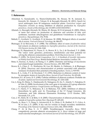 298 
7. References 
Alinezhad, S.; Kamalzadeh, A.; Shams-Ghahfarokhi, M.; Rezaee, M. B.; Jaimand, K.; 
Aflatoxins – Biochemistry and Molecular Biology 
Kawachi, M.; Zamani, Z.; Tolouei, R. & Razzaghi-Abyaneh, M. (2011). Search for 
novel antifungals from 49 indigenous medicinal plants: Foeniculum vulgare and 
Platycladus orientalis as strong inhibitors of aflatoxin production by Aspergillus 
parasiticus. Annals of Microbiology, doi: 10.1007/s13213-010-0194-1. 
Allameh, A.; Razzaghi-Abyaneh, M.; Shams, M.; Rezaee, M. B. & Jaimand, K. (2001). Effects 
of neem leaf extract on production of aflatoxins and activities of fatty acid 
synthetase, isocitrate dehydrogenase and glutathione S-transferase in Aspergillus 
parasiticus. Mycopathologia, 154, 79-84. 
Bakkali, F.; Averbeck, S.; Averbeck, D. & Idaomar, M. (2008). Biological effects of essential 
oils-A review. Food and Chemical Toxicology, 46, 446-475. 
Bhatnagar, D. & McCormic, S. P. (1988). The inhibitory effect of neem (Azadirachta indica) 
leaf extracts on aflatoxin synthesis in Aspergillus parasiticus. Journal of the American 
Oil Chemists Society, 65, 1166–1168. 
Bhatnagar, D.; Rajasekaran, K.; Payne, G. A.; Brown, R. L.; Yu, J. & Cleveland, T. E. (2008). 
The ‘omics’ tools: genomics, proteomics, metabolomics and their potential for 
solving the aflatoxin contamination problem. World Mycotoxin Journal, 1, 3-12. 
Bradley, P. (1993). The British Herbal Compendium: Vol. 1: A Handbook of Scientific Information 
on Widely Used Plant Drugs. British Herbal Medicine Association, London, UK. 
Bräse, S.; Encinas, A.; Keck, J. & Nising, C. F. (2009). Chemistry and biology of mycotoxins 
and related fungal metabolites. Chemical Reviews, 109, 3903-3990. 
Brown, R. L.; Chen, Z. –Y.; Warburton, M.; Luo, M.; Menkir, A.; Fakhoury, A. & Bhatnagar, 
D. (2010). Discovery and characterization of proteins associated with aflatoxin-resistance: 
Evaluation their potential as breeding markers. Toxins, 2, 919-933. 
Brown, R. L.; Cotty, P. J. & Cleveland, T. E. (1991). Reduction in aflatoxin content of maize 
by atoxigenic strains of Aspergillus flavus. Journal of Food Protection, 54, 623-626. 
Buchanan, R. l. & Lewis, D. F. (1984). Caffeine inhibition of aflatoxin synthesis: Probable site 
of action. Applied and Environmental Microbiology, 47, 1216-1220. 
Cai, J.; Zeng, H.; Shima, Y.; Hatabayashi, H.; Nakagawa, H.; Ito, Y.; Adachi, Y.; Nakajima, H. 
& Yabe, K. (2008). Involvement of the nadA gene in formation of G-group aflatoxins 
in Aspergillus parasiticus. Fungal Genetics and Biology, 45, 1081-1093. 
Cary, J. F.; Harris, P. Y.; Molyneux, R. J. & Mahoney, N.E. (2003). Inhibition of aflatoxin 
biosynthesis by gallic acid. In: Proceedings of the 3rd Fungal Genomics, 4th 
Fumonisin, and 16th Aflatoxin Elimination Workshop. 13–15 October, 2003, 
Savannah, GA., p 51. 
Cary, J. W.; Klich, M. A. & Beltz, S. B. (2005). Characterization of aflatoxin-producing fungi 
outside of Aspergillus section Flavi. Mycologia 97, 425-432. 
Chanda, A.; Roze, L. V.; Kang, S.; Artymovich, K. A.; Hicks, G. R.; Raikhel, N. V.; Calvo, A. 
M. & Linz, J. E. (2009). A key role for vesicles in fungal secondary metabolism. 
Proceedings of the National Academy of Sciences USA, 106, 19533-19538. 
Chang, P. –K. & Hua, S. –S. T. (2007). Nonaflatoxigenic Aspergillus flavus TX9-8 
competitively prevents aflatoxin accumulation by A. flavus isolates of large and 
small sclerotial morphotypes. International Journal of Food Microbiology, 114. 275-279. 
 