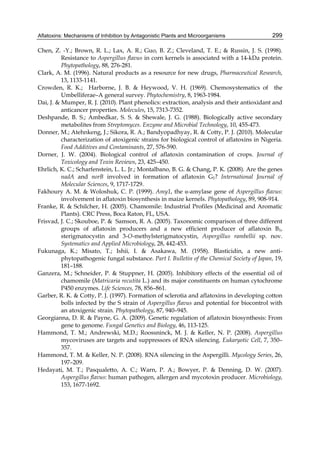 Aflatoxins: Mechanisms of Inhibition by Antagonistic Plants and Microorganisms 
299 
Chen, Z. -Y.; Brown, R. L.; Lax, A. R.; Guo, B. Z.; Cleveland, T. E.; & Russin, J. S. (1998). 
Resistance to Aspergillus flavus in corn kernels is associated with a 14-kDa protein. 
Phytopathology, 88, 276-281. 
Clark, A. M. (1996). Natural products as a resource for new drugs, Pharmaceutical Research, 
13, 1133-1141. 
Crowden, R. K.; Harborne, J. B. & Heywood, V. H. (1969). Chemosystematics of the 
Umbelliferae–A general survey. Phytochemistry, 8, 1963-1984. 
Dai, J. & Mumper, R. J. (2010). Plant phenolics: extraction, analysis and their antioxidant and 
anticancer properties. Molecules, 15, 7313-7352. 
Deshpande, B. S.; Ambedkar, S. S. & Shewale, J. G. (1988). Biologically active secondary 
metabolites from Streptomyces. Enzyme and Microbial Technology, 10, 455-473. 
Donner, M.; Atehnkeng, J.; Sikora, R. A.; Bandyopadhyay, R. & Cotty, P. J. (2010). Molecular 
characterization of atoxigenic strains for biological control of aflatoxins in Nigeria. 
Food Additives and Contaminants, 27, 576-590. 
Dorner, J. W. (2004). Biological control of aflatoxin contamination of crops. Journal of 
Toxicology and Toxin Reviews, 23, 425–450. 
Ehrlich, K. C.; Scharfenstein, L. L. Jr.; Montalbano, B. G. & Chang, P. K. (2008). Are the genes 
nadA and norB involved in formation of aflatoxin G1? International Journal of 
Molecular Sciences, 9, 1717-1729. 
Fakhoury A. M. & Woloshuk, C. P. (1999). Amy1, the -amylase gene of Aspergillus flavus: 
involvement in aflatoxin biosynthesis in maize kernels. Phytopathology, 89, 908-914. 
Franke, R. & Schilcher, H. (2005). Chamomile: Industrial Profiles (Medicinal and Aromatic 
Plants). CRC Press, Boca Raton, FL, USA. 
Frisvad, J. C.; Skouboe, P. & Samson, R. A. (2005). Taxonomic comparison of three different 
groups of aflatoxin producers and a new efficient producer of aflatoxin B1, 
sterigmatocystin and 3-O-methylsterigmatocystin, Aspergillus rambellii sp. nov. 
Systematics and Applied Microbiology, 28, 442-453. 
Fukunaga, K.; Misato, T.; Ishii, I. & Asakawa, M. (1958). Blasticidin, a new anti-phytopathogenic 
fungal substance. Part I. Bulletin of the Chemical Society of Japan, 19, 
181–188. 
Ganzera, M.; Schneider, P. & Stuppner, H. (2005). Inhibitory effects of the essential oil of 
chamomile (Matricaria recutita L.) and its major constituents on human cytochrome 
P450 enzymes. Life Sciences, 78, 856–861. 
Garber, R. K. & Cotty, P. J. (1997). Formation of sclerotia and aflatoxins in developing cotton 
bolls infected by the S strain of Aspergillus flavus and potential for biocontrol with 
an atoxigenic strain. Phytopathology, 87, 940–945. 
Georgianna, D. R. & Payne, G. A. (2009). Genetic regulation of aflatoxin biosynthesis: From 
gene to genome. Fungal Genetics and Biology, 46, 113-125. 
Hammond, T. M.; Andrewski, M.D.; Roossninck, M. J. & Keller, N. P. (2008). Aspergillus 
mycoviruses are targets and suppressors of RNA silencing. Eukaryotic Cell, 7, 350– 
357. 
Hammond, T. M. & Keller, N. P. (2008). RNA silencing in the Aspergilli. Mycology Series, 26, 
197–209. 
Hedayati, M. T.; Pasqualetto, A. C.; Warn, P. A.; Bowyer, P. & Denning, D. W. (2007). 
Aspergillus flavus: human pathogen, allergen and mycotoxin producer. Microbiology, 
153, 1677-1692. 
 