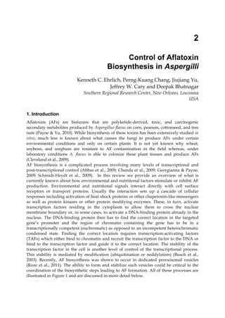 2 
Control of Aflatoxin 
Biosynthesis in Aspergilli 
Kenneth C. Ehrlich, Perng-Kuang Chang, Jiujiang Yu, 
Jeffrey W. Cary and Deepak Bhatnagar 
Southern Regional Research Center, New Orleans, Louisiana 
USA 
1. Introduction 
Aflatoxins (AFs) are bisfurans that are polyketide-derived, toxic, and carcinogenic 
secondary metabolites produced by Aspergillus flavus on corn, peanuts, cottonseed, and tree 
nuts (Payne & Yu, 2010). While biosynthesis of these toxins has been extensively studied in 
vitro, much less is known about what causes the fungi to produce AFs under certain 
environmental conditions and only on certain plants. It is not yet known why wheat, 
soybean, and sorghum are resistant to AF contamination in the field whereas, under 
laboratory conditions A. flavus is able to colonize these plant tissues and produce AFs 
(Cleveland et al., 2009). 
AF biosynthesis is a complicated process involving many levels of transcriptional and 
post-transcriptional control (Abbas et al., 2009; Chanda et al., 2009; Georgianna & Payne, 
2009; Schmidt-Heydt et al., 2009). In this review we provide an overview of what is 
currently known about how environmental and nutritional factors stimulate or inhibit AF 
production. Environmental and nutritional signals interact directly with cell surface 
receptors or transport proteins. Usually the interaction sets up a cascade of cellular 
responses including activation of heat shock proteins or other chaperonin-like messengers 
as well as protein kinases or other protein modifying enzymes. These, in turn, activate 
transcription factors residing in the cytoplasm to allow them to cross the nuclear 
membrane boundary or, in some cases, to activate a DNA-binding protein already in the 
nucleus. The DNA-binding protein then has to find the correct location in the targeted 
gene’s promoter and the region of chromatin containing the gene has to be in a 
transcriptionally competent (euchromatic) as opposed to an incompetent heterochromatic 
condensed state. Finding the correct location requires transcription-activating factors 
(TAFs) which either bind to chromatin and recruit the transcription factor to the DNA or 
bind to the transcription factor and guide it to the correct location. The stability of the 
transcription factor in the cell is another level of control of the transcriptional process. 
This stability is mediated by modification (ubiquitination or neddylation) (Busch et al., 
2003). Recently, AF biosynthesis was shown to occur in dedicated peroxisomal vesicles 
(Roze et al., 2011). The ability to form and stabilize such vesicles could be critical to the 
coordination of the biosynthetic steps leading to AF formation. All of these processes are 
illustrated in Figure 1 and are discussed in more detail below. 
 