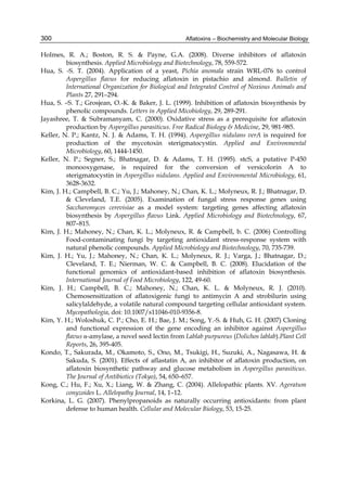 300 
Holmes, R. A.; Boston, R. S. & Payne, G.A. (2008). Diverse inhibitors of aflatoxin 
Aflatoxins – Biochemistry and Molecular Biology 
biosynthesis. Applied Microbiology and Biotechnology, 78, 559-572. 
Hua, S. -S. T. (2004). Application of a yeast, Pichia anomala strain WRL-076 to control 
Aspergillus flavus for reducing aflatoxin in pistachio and almond. Bulletin of 
International Organization for Biological and Integrated Control of Noxious Animals and 
Plants 27, 291–294. 
Hua, S. –S. T.; Grosjean, O.-K. & Baker, J. L. (1999). Inhibition of aflatoxin biosynthesis by 
phenolic compounds. Letters in Applied Micobiology, 29, 289-291. 
Jayashree, T. & Subramanyam, C. (2000). Oxidative stress as a prerequisite for aflatoxin 
production by Aspergillus parasiticus. Free Radical Biology & Medicine, 29, 981-985. 
Keller, N. P.; Kantz, N. J. & Adams, T. H. (1994). Aspergillus nidulans verA is required for 
production of the mycotoxin sterigmatocystin. Applied and Environmental 
Microbiology, 60, 1444-1450. 
Keller, N. P.; Segner, S.; Bhatnagar, D. & Adams, T. H. (1995). stcS, a putative P-450 
monooxygenase, is required for the conversion of versicolorin A to 
sterigmatocystin in Aspergillus nidulans. Applied and Environmental Microbiology, 61, 
3628-3632. 
Kim, J. H.; Campbell, B. C.; Yu, J.; Mahoney, N.; Chan, K. L.; Molyneux, R. J.; Bhatnagar, D. 
& Cleveland, T.E. (2005). Examination of fungal stress response genes using 
Saccharomyces cerevisiae as a model system: targeting genes affecting aflatoxin 
biosynthesis by Aspergillus flavus Link. Applied Microbiology and Biotechnology, 67, 
807–815. 
Kim, J. H.; Mahoney, N.; Chan, K. L.; Molyneux, R. & Campbell, b. C. (2006) Controlling 
Food-contaminating fungi by targeting antioxidant stress-response system with 
natural phenolic compounds. Applied Microbiology and Biotechnology, 70, 735-739. 
Kim, J. H.; Yu, J.; Mahoney, N.; Chan, K. L.; Molyneux, R. J.; Varga, J.; Bhatnagar, D.; 
Cleveland, T. E.; Nierman, W. C. & Campbell, B. C. (2008). Elucidation of the 
functional genomics of antioxidant-based inhibition of aflatoxin biosynthesis. 
International Journal of Food Microbiology, 122, 49-60. 
Kim, J. H.; Campbell, B. C.; Mahoney, N.; Chan, K. L. & Molyneux, R. J. (2010). 
Chemosensitization of aflatoxigenic fungi to antimycin A and strobilurin using 
salicylaldehyde, a volatile natural compound targeting cellular antioxidant system. 
Mycopathologia, doi: 10.1007/s11046-010-9356-8. 
Kim, Y. H.; Woloshuk, C. P.; Cho, E. H.; Bae, J. M.; Song, Y.-S. & Huh, G. H. (2007) Cloning 
and functional expression of the gene encoding an inhibitor against Aspergillus 
flavus -amylase, a novel seed lectin from Lablab purpureus (Dolichos lablab).Plant Cell 
Reports, 26, 395-405. 
Kondo, T., Sakurada, M., Okamoto, S., Ono, M., Tsukigi, H., Suzuki, A., Nagasawa, H. & 
Sakuda, S. (2001). Effects of aflastatin A, an inhibitor of aflatoxin production, on 
aflatoxin biosynthetic pathway and glucose metabolism in Aspergillus parasiticus. 
The Journal of Antibiotics (Tokyo), 54, 650–657. 
Kong, C.; Hu, F.; Xu, X.; Liang, W. & Zhang, C. (2004). Allelopathic plants. XV. Ageratum 
conyzoides L. Allelopathy Journal, 14, 1–12. 
Korkina, L. G. (2007). Phenylpropanoids as naturally occurring antioxidants: from plant 
defense to human health. Cellular and Molecular Biology, 53, 15-25. 
 
