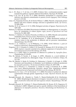 Aflatoxins: Mechanisms of Inhibition by Antagonistic Plants and Microorganisms 
301 
Lee, J. –W.; Roze, L. V. & Linz, J. E. (2007). Evidence that a wortmannin-sensitive signal 
transduction pathway regulates aflatoxin biosynthesis. Mycologia, 99, 562-568. 
Liang, X. Q.; Luo, M. & Guo, B. Z. (2006). Resistance mechanisms to Aspergillus flavus 
infection and aflatoxin contamination in peanut (Arachis hypogaea). Plant Pathology 
Journal, 5, 115-124. 
Lima, C.F.; Fernandes-Ferreira, M. & Pereira-Wilson, C. (2006). Phenolic compounds protect 
HepG2 cells from oxidative damage: relevance of glutathione levels. Life Sciences, 
79, 2056–2068. 
MacRae, W. D. & Towers, G. H. N. (1984). Biological activities of lignans. Phytochemistry 23, 
1207-1220. 
Mahoney N, Molyneux RJ (2004) Phytochemical inhibition of aflatoxigenicity in Aspergillus 
flavus by constituents of walnut (Juglans regia). Journal of Agricultural and Food 
Chemistry, 52, 1882–1889. 
Martinez, V.; Barbera, O.; Sanchez-Parareda, J. & Marco, J. A. (1987). Phenolic and acetylenic 
metabolites from Artemisia assoana. Phytochemistry, 26, 2619–2624. 
Narasaiah, K. W.; Sashidhar, R. B. & Subramanyam, C. (2006) Biochemical analysis of 
oxidative stress in the production of aflatoxin and its precursor intermediates. 
Mycopathologia, 162, 179–189. 
Newall, C. A.; Anderson, L. A. & Phillipson, J. D. (1996). Herbal Medicines: a guide for 
healthcare professionals. Pharmaceutical Press, London. 
Nogueira, J. H. C.; Gonçalez, E.; Galleti, S. R.; Facanali, R.; Marques, M. O. M. & Felício, J. D. 
(2010) Ageatum conyzoides essential oil as aflatoxin suppressor of Aspergillus flavus. 
International Journal of Food Microbiology, 137, 55-60. 
Norton, R. A. (1997). Effect of carotenoids on aflatoxin B1 synthesis by Aspergillus flavus. 
Phytopathology, 87, 814-821. 
Ono, M.; Sakuda, S.; Suzuki, A. & Isogai, A. (1997). Aflastatin A, a novel inhibitor of 
aflatoxin production by aflatoxigenic fungi. The Journal of Antibiotics (Tokyo), 50, 
111–118. 
Ono, M.; Sakuda, S.; Ikeda, H.; Furihata, K.; Nakayama, J.; Suzuki, A. & Isogai, A. (1998). 
Structures and biosynthesis of aflastatins: novel inhibitors of aflatoxin production 
by Aspergillus parasiticus. The Journal of Antibiotics (Tokyo), 51, 1019–1028. 
Pildain, M. B.; Frisvad, J. C.; Vaamonde, G.; Cabral, D.; Varga, J. & Samson, R. A. (2008). 
Two novel aflatoxin-producing Aspergillus species from Argentinean peanuts. 
International Journal of Systematic and Evolutionary Microbiology, 58, 725-735. 
Rajasekaran, K.; Cary, J. W. & Cleveland, T. E. (2006) Prevention of preharvest aflatoxin 
contamination through genetic engineering of crops. Mycotoxin Research, 22, 118- 
124. 
Razzaghi-Abyaneh, M,; Allameh, A,; Tiraihi, T,; Shams-Ghahfarokhi, M. & Ghorbanian, 
M. (2005). Morphological alterations in toxigenic Aspergillus parasiticus exposed to 
neem (Azadirachta indica) leaf and seed aqueous extracts. Mycopathologia, 159, 565- 
570. 
Razzaghi-Abyaneh, M.; Yoshinari, T.; Shams-Ghahfarokhi, M.; Rezaee, M. B.; Nagasawa, H. 
& Sakuda, S. (2007). Dillapiol and apiol as specific inhibitors of the biosynthesis of 
aflatoxin G1 in Aspergillus parasiticus. Bioscience, Biotechnology and Biochemistry, 71, 
2329-2332. 
 