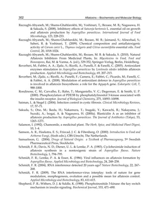 302 
Razzaghi-Abyaneh, M.; Shams-Ghahfarokhi, M,; Yoshinari, T,; Rezaee, M. B,; Nagasawa, H. 
Aflatoxins – Biochemistry and Molecular Biology 
& Sakuda, S. (2008). Inhibitory effects of Satureja hortensis L. essential oil on growth 
and aflatoxin production by Aspergillus parasiticus. International Journal of Food 
Microbiology, 123, 228-233. 
Razzaghi-Abyaneh, M.; Shams-Ghahfarokhi, M.; Rezaee, M. B.; Jaimand, S.; Alinezhad, S.; 
Saberi, R. & Yoshinari, T. (2009). Chemical composition and antiaflatoxigenic 
activity of Carum carvi L., Thymus vulgaris and Citrus aurantifolia essential oils. Food 
Control, 20, 1018-1024. 
Razzaghi-Abyaneh, M.; Shams-Ghahfarokhi, M.; Rezaee, M. B. & Sakuda, S. (2010). Natural 
Aflatoxin Inhibitors From Medicinal Plants, In: Mycotoxins in Food, Feed and 
Bioweapons, Rai, M. & Varma, A. (ed.), 329-352, Springer-Verlag, Berlin, Heidelberg. 
Reverberi, M.; Fabbri, A. A.; Zjalic, S.; Ricelli, A.; Punelli, F. & Fanelli, C. (2005). Antioxidant 
enzymes stimulation in Aspergillus parasiticus by Lentinula edodes inhibits aflatoxin 
production. Applied Microbiology and Biotechnology, 69, 207–215. 
Reverberi, M.; Zjalic, s.; Ricelli, A.; Punelli, F.; Camera, E.; Fabbri, C.; Picardo, M.; Fanelli, C. 
& Fabbri, A. A. (2008). Modulation of antioxidant defence in Aspergillus parasiticus 
is involved in aflatoxin biosynthesis: a role for the ApyapA gene. Eukaryotic Cell, 7, 
988-1000. 
Rondinone, C. M.; Carvalho, E.; Rahn, T.; Manganiello, V. C.; Degerman, E. & Smith, U. P. 
(2000). Phosphorylation of PDE3B by phosphatidylinositol 3-kinase associated with 
the insulin receptor. Journal of Biological Chemistry, 275, 10093–10098. 
Saiman, L. & Siegel J. (2004). Infection control in cystic fibrosis. Clinical Microbiology Reviews, 
17, 57–71. 
Sakuda, S.; Ono, M.; Ikeda, H.; Nakamura, T.; Inagaki, Y.; Kawachi, R.; Nakayama, J.; 
Suzuki, A.; Isogai, A. & Nagasawa, H. (2000a). Blasticidin A as an inhibitor of 
aflatoxin production by Aspergillus parasiticus. The Journal of Antibiotics (Tokyo), 53, 
1265–1271. 
Salamon, I. (1992). Chamomile, a medicinal plant. The Herb, Spice, and Medicinal Plant Digest, 
10, 1–4. 
Samson, A. R., Hoekstra, E. S.; Frisvad, J. C. & Filtenborg, O. (2000). Introduction to Food and 
Airborne Fungi, (Sixth edn.), CBS-Utrecht, The Netherlands. 
Samuelsson, G. (2004). Drugs of Natural Origin: a Textbook of Pharmacognosy, 5th Swedish 
Pharmaceutical Press, Stockholm. 
Schmidt, F. R.; Davis, N. D.; Diener, U. L. & Lemke, P. A. (1983). Cycloheximide induction of 
aflatoxin synthesis in a nontoxigenic strain of Aspergillus flavus. Nature 
Biotechnology, 1, 794–795. 
Schmidt, F. R.; Lemke, P. A. & Esser, K. (1986). Viral influences on aflatoxin formation by 
Aspergillus flavus. Applied Microbiology and Biotechnology, 24, 248–258. 
Schmidt, F. R. (2004). RNA interference detected 20 years ago? Nature Biotechnology, 22, 267– 
268. 
Schmidt, F. R. (2009). The RNA interference-virus interplay: tools of nature for gene 
modulation, morphogenesis, evolution and a possible mean for aflatoxin control. 
Applied Microbiology and Biotechnology, 83, 611-615. 
Shepherd, P. R.; Withers, D. J. & Siddle, K. (1988). Phosphoinositide 3-kinase: the key switch 
mechanism in insulin signaling. Biochemical Journal, 333, 471–490. 
 