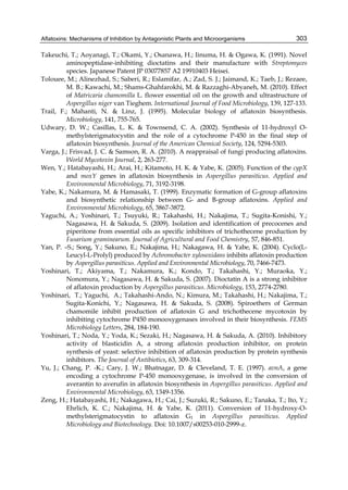 Aflatoxins: Mechanisms of Inhibition by Antagonistic Plants and Microorganisms 
303 
Takeuchi, T.; Aoyanagi, T.; Okami, Y.; Osanawa, H.; Iinuma, H. & Ogawa, K. (1991). Novel 
aminopeptidase-inhibiting dioctatins and their manufacture with Streptomyces 
species. Japanese Patent JP 03077857 A2 19910403 Heisei. 
Tolouee, M.; Alinezhad, S.; Saberi, R.; Eslamifar, A.; Zad, S. J.; Jaimand, K.; Taeb, J.; Rezaee, 
M. B.; Kawachi, M.; Shams-Ghahfarokhi, M. & Razzaghi-Abyaneh, M. (2010). Effect 
of Matricaria chamomilla L. flower essential oil on the growth and ultrastructure of 
Aspergillus niger van Tieghem. International Journal of Food Microbiology, 139, 127-133. 
Trail, F.; Mahanti, N. & Linz, J. (1995). Molecular biology of aflatoxin biosynthesis. 
Microbiology, 141, 755-765. 
Udwary, D. W.; Casillas, L. K. & Townsend, C. A. (2002). Synthesis of 11-hydroxyl O-methylsterigmatocystin 
and the role of a cytochrome P-450 in the final step of 
aflatoxin biosynthesis. Journal of the American Chemical Society, 124, 5294-5303. 
Varga, J.; Frisvad, J. C. & Samson, R. A. (2010). A reappraisal of fungi producing aflatoxins. 
World Mycotoxin Journal, 2, 263-277. 
Wen, Y.; Hatabayashi, H.; Arai, H.; Kitamoto, H. K. & Yabe, K. (2005). Function of the cypX 
and moxY genes in aflatoxin biosynthesis in Aspergillus parasiticus. Applied and 
Environmental Microbiology, 71, 3192-3198. 
Yabe, K.; Nakamura, M. & Hamasaki, T. (1999). Enzymatic formation of G-group aflatoxins 
and biosynthetic relationship between G- and B-group aflatoxins. Applied and 
Environmental Microbiology, 65, 3867-3872. 
Yaguchi, A.; Yoshinari, T.; Tsuyuki, R.; Takahashi, H.; Nakajima, T.; Sugita-Konishi, Y.; 
Nagasawa, H. & Sakuda, S. (2009). Isolation and identification of precocenes and 
piperitone from essential oils as specific inhibitors of trichothecene production by 
Fusarium graminearum. Journal of Agricultural and Food Chemistry, 57, 846-851. 
Yan, P. –S.; Song, Y.; Sakuno, E.; Nakajima, H.; Nakagawa, H. & Yabe, K. (2004). Cyclo(L-Leucyl- 
L-Prolyl) produced by Achromobacter xylosoxidans inhibits aflatoxin production 
by Aspergillus parasiticus. Applied and Environmental Microbiology, 70, 7466-7473. 
Yoshinari, T.; Akiyama, T.; Nakamura, K.; Kondo, T.; Takahashi, Y.; Muraoka, Y.; 
Nonomura, Y.; Nagasawa, H. & Sakuda, S. (2007). Dioctatin A is a strong inhibitor 
of aflatoxin production by Aspergillus parasiticus. Microbiology, 153, 2774-2780. 
Yoshinari, T.; Yaguchi, A.; Takahashi-Ando, N.; Kimura, M.; Takahashi, H.; Nakajima, T.; 
Sugita-Konichi, Y.; Nagasawa, H. & Sakuda, S. (2008). Spiroethers of German 
chamomile inhibit production of aflatoxin G and trichothecene mycotoxin by 
inhibiting cytochrome P450 monooxygenases involved in their biosynthesis. FEMS 
Microbiology Letters, 284, 184-190. 
Yoshinari, T.; Noda, Y.; Yoda, K.; Sezaki, H.; Nagasawa, H. & Sakuda, A. (2010). Inhibitory 
activity of blasticidin A, a strong aflatoxin production inhibitor, on protein 
synthesis of yeast: selective inhibition of aflatoxin production by protein synthesis 
inhibitors. The Journal of Antibiotics, 63, 309-314. 
Yu, J.; Chang, P. -K.; Cary, J. W.; Bhatnagar, D. & Cleveland, T. E. (1997). avnA, a gene 
encoding a cytochrome P-450 monooxygenase, is involved in the conversion of 
averantin to averufin in aflatoxin biosynthesis in Aspergillus parasiticus. Applied and 
Environmental Microbiology, 63, 1349-1356. 
Zeng, H.; Hatabayashi, H.; Nakagawa, H.; Cai, J.; Suzuki, R.; Sakuno, E.; Tanaka, T.; Ito, Y.; 
Ehrlich, K. C.; Nakajima, H. & Yabe, K. (2011). Conversion of 11-hydroxy-O-methylsterigmatocystin 
to aflatoxin G1 in Aspergillus parasiticus. Applied 
Microbiology and Biotechnology. Doi: 10.1007/s00253-010-2999-z. 
 