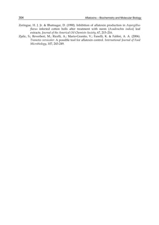 304 
Zeringue, H. J. Jr. & Bhatnagar, D. (1990). Inhibition of aflatoxin production in Aspergillus 
Aflatoxins – Biochemistry and Molecular Biology 
flavus infected cotton bolls after treatment with neem (Azadirachta indica) leaf 
extracts. Journal of the Americal Oil Chemists Society, 67, 215–216. 
Zjalic, S.; Reverberi, M.; Ricelli, A.; Mario-Granito, V.; Fanelli, K. & Fabbri, A. A. (2006). 
Trametes versicolor: A possible tool for aflatoxin control. International Journal of Food 
Microbiology, 107, 243-249. 
 