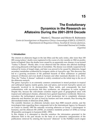 15 
The Evolutionary 
Dynamics in the Research on 
Aflatoxins During the 2001-2010 Decade 
Martín G. Theumer and Héctor R. Rubinstein 
Centro de Investigaciones en Bioquímica Clínica e Inmunología (CIBICI), CONICET, 
Departamento de Bioquímica Clínica, Facultad de Ciencias Químicas, 
Universidad Nacional de Córdoba, 
Argentina 
1. Introduction 
The interest on aflatoxins began in the late fifties and the early sixties, after more than 100 
000 young turkeys’ deaths were registered in the course of a few months in 1960 on poultry 
farms in England. Since the deaths were caused by an apparently new disease, it was termed 
"Turkey X disease". Shortly after, it was observed that the disease also affected ducklings 
and young pheasants with high rates of mortalities. The disease was initially suspected to be 
induced by toxins of fungal origin, and later was proved to be caused by aflatoxins, fungal 
secondary metabolites synthesized by toxigenic stocks of Aspergillus spp. This discovery has 
led to a growing awareness of the potential hazards of these substances as potential 
inducers of illnesses and even death in humans and other mammals (Kensler et al., 2011). 
Thus, the “Turkey X disease” outbreak is widely considered as the initial step in the era of 
the aflatoxins research. 
The genus Aspergillus is an extremely common contaminant in stored products in tropical 
and subtropical regions; mainly grains, nuts and spices, and several Aspergillus species are 
frequently involved in its decomposition. These molds, and consequently the food 
contamination with mycotoxins that they synthesize, are ubiquitous in warm regions. 
Despite this, because the cold-climate countries import grain of geographical areas with 
tropical and subtropical climates, aflatoxins have gained importance worldwide. Moreover, 
nowadays the technological processes of food production fail to completely eliminate 
aflatoxins and therefore are part of food for humans and farm animals, thus favoring the 
diet-mediated intake of aflatoxins (Park, 2002). 
The scientific literature on aflatoxins includes more than 8000 research articles, and the 
toxicological data regarding these compounds led to the International Agency for Research 
on Cancer to classify 1993 the naturally occurring aflatoxins as Group 1 (carcinogenic to 
humans), and the aflatoxin M1 (AFM1, an oxidative metabolic product of AFB1) as Group 
2B (possibly carcinogenic to humans) (IARC, 1993). 
In this chapter it is attempted to describe somehow the information generated in the 
aflatoxins field in the past decade on the basis of an exhaustive categorization of the 
publications retrieved by entering the keyword “aflatoxin” in the PubMed search engine 
 