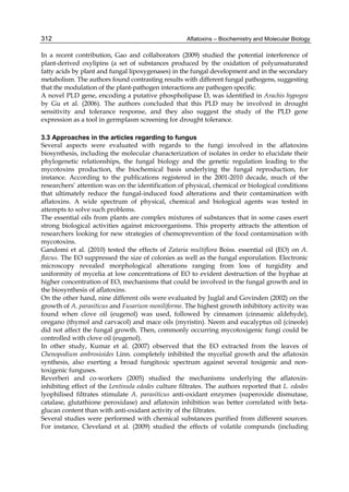 312 
In a recent contribution, Gao and collaborators (2009) studied the potential interference of 
plant-derived oxylipins (a set of substances produced by the oxidation of polyunsaturated 
fatty acids by plant and fungal lipoxygenases) in the fungal development and in the secondary 
metabolism. The authors found contrasting results with different fungal pathogens, suggesting 
that the modulation of the plant-pathogen interactions are pathogen specific. 
A novel PLD gene, encoding a putative phospholipase D, was identified in Arachis hypogea 
by Gu et al. (2006). The authors concluded that this PLD may be involved in drought 
sensitivity and tolerance response, and they also suggest the study of the PLD gene 
expression as a tool in germplasm screening for drought tolerance. 
Aflatoxins – Biochemistry and Molecular Biology 
3.3 Approaches in the articles regarding to fungus 
Several aspects were evaluated with regards to the fungi involved in the aflatoxins 
biosynthesis, including the molecular characterization of isolates in order to elucidate their 
phylogenetic relationships, the fungal biology and the genetic regulation leading to the 
mycotoxins production, the biochemical basis underlying the fungal reproduction, for 
instance. According to the publications registered in the 2001-2010 decade, much of the 
researchers’ attention was on the identification of physical, chemical or biological conditions 
that ultimately reduce the fungal-induced food alterations and their contamination with 
aflatoxins. A wide spectrum of physical, chemical and biological agents was tested in 
attempts to solve such problems. 
The essential oils from plants are complex mixtures of substances that in some cases exert 
strong biological activities against microorganisms. This property attracts the attention of 
researchers looking for new strategies of chemoprevention of the food contamination with 
mycotoxins. 
Gandomi et al. (2010) tested the effects of Zataria multiflora Boiss. essential oil (EO) on A. 
flavus. The EO suppressed the size of colonies as well as the fungal esporulation. Electronic 
microscopy revealed morphological alterations ranging from loss of turgidity and 
uniformity of mycelia at low concentrations of EO to evident destruction of the hyphae at 
higher concentration of EO, mechanisms that could be involved in the fungal growth and in 
the biosynthesis of aflatoxins. 
On the other hand, nine different oils were evaluated by Juglal and Govinden (2002) on the 
growth of A. parasiticus and Fusarium moniliforme. The highest growth inhibitory activity was 
found when clove oil (eugenol) was used, followed by cinnamon (cinnamic aldehyde), 
oregano (thymol and carvacol) and mace oils (myristin). Neem and eucalyptus oil (cineole) 
did not affect the fungal growth. Then, commonly occurring mycotoxigenic fungi could be 
controlled with clove oil (eugenol). 
In other study, Kumar et al. (2007) observed that the EO extracted from the leaves of 
Chenopodium ambrosioides Linn. completely inhibited the mycelial growth and the aflatoxin 
synthesis, also exerting a broad fungitoxic spectrum against several toxigenic and non-toxigenic 
funguses. 
Reverberi and co-workers (2005) studied the mechanisms underlying the aflatoxin-inhibiting 
effect of the Lentinula edodes culture filtrates. The authors reported that L. edodes 
lyophilised filtrates stimulate A. parasiticus anti-oxidant enzymes (superoxide dismutase, 
catalase, glutathione peroxidase) and aflatoxin inhibition was better correlated with beta-glucan 
content than with anti-oxidant activity of the filtrates. 
Several studies were performed with chemical substances purified from different sources. 
For instance, Cleveland et al. (2009) studied the effects of volatile compunds (including 
 