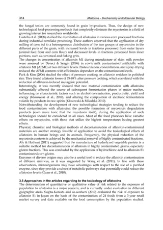 314 
the fungal toxins are commonly found in grain by-products. Thus, the design of new 
technological food-processing methods that completely eliminate the mycotoxins is a field of 
growing interest for researchers worldwide. 
Castells et al. (2008) studied the distribution of aflatoxins in various corn processed fractions 
during industrial cornflake processing. These authors observed that the application of dry 
milling of corn led to a heterogeneous distribution of the two groups of mycotoxins in the 
different parts of the grain, with increased levels in fractions processed from outer layers 
(animal feed flour and corn flour) and decreased levels in fractions processed from inner 
portions, such as corn meal and flaking grits. 
The changes in concentration of aflatoxin M1 during manufacture of skim milk powder 
were assessed by Deveci & Sezgin (2006) in cow's milk contaminated artificially with 
aflatoxin M1 (AFM1) at two different levels. Pasteurization, concentration, and spray drying 
reduced the AFM1 contents with efficiencies dependant on the contamination levels. 
Park & Kim (2006) studied the effect of pressure cooking on aflatoxin residues in polished 
rice. They found aflatoxin losses of 78-88% after pressure cooking, which correlated with the 
reduction of aflatoxin-induced mutagenic potential. 
Interestingly, it was recently showed that raw material contamination with aflatoxins 
substantially affected the course of subsequent fermentation phases of maize mashes, 
influencing on characteristic factors such as alcohol concentration, productivity, yield and 
energy (Klosowski et al., 2010), and altering the composition of alcoholic fermentation 
volatile by-products in raw spirits (Klosowski & Mikulski, 2010). 
Notwithstanding the development of new technological strategies tending to reduce the 
food contamination with aflatoxins; the possible formation of mycotoxin degradation 
products (even more toxic that the mycotoxin itself), during the application of such 
technologies should be considered in all cases. Most of the food processes have variable 
effects on mycotoxins, with those that utilize the highest temperatures having greatest 
effects. 
Physical, chemical and biological methods of decontamination of aflatoxin-contaminated 
materials are another strategy feasible of application to avoid the toxicological effects of 
aflatoxins in human beings and in animals. Frequently, the physical reduction of the 
mycotoxin contents is achieved by the mechanical removal of highly contaminated fractions. 
Aly & Hathout (2011) suggested that the manufacture of hydrolyzed vegetable protein is a 
suitable method for decontamination of aflatoxin in highly contaminated grains, especially 
gluten fractions. This was concluded by the application of hydrochloric acid to aflatoxin B1 
contaminated corn gluten. 
Enzymes of diverse origins may also be a useful tool to reduce the aflatoxin contamination 
of different matrices, as it was suggested by Wang et al. (2011). In line with these 
observations, microorganisms may have advantages with respect to the use of a purified 
enzyme, since they provide a subset of metabolic pathways that potentially could reduce the 
aflatoxins levels (Guan et al., 2010). 
3.5 Approaches in the articles regarding to the toxicology of aflatoxins 
The determination of quantitative or qualitative value of risk related to the exposure of 
population to aflatoxins is a major concern, and is currently under evaluation in different 
geographic areas. Sugita-Konishi and co-workers (2010) evaluated the risk of exposure to 
aflatoxin B1 in Japan on the basis of the contamination of 24 foods from a 3-year retail 
market survey and data available on the food consumption by the population studied. 
Aflatoxins – Biochemistry and Molecular Biology 
 