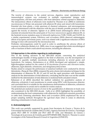 316 
The toxicity of aflatoxins to the central nervous, digestive, renal, reproductive and 
immunological systems was evaluated in multiple experimental designs with 
microorganisms, cell lines and primary cells from laboratory animal exposed to aflatoxins. 
The immunotoxic effects of aflatoxins were studied by Theumer et al. (2003) in subchronic 
mycotoxicoses in Wistar rats poisoned with aflatoxin B1 alone and mixed with fumonisins. 
Essential oils from plants, a wide spectrum of chemical substances, and microorganisms 
were co-administered with the aflatoxins with the aim of identify possible protective effects 
against the toxicity of afatoxins. Sghaier et al. (2010) found antimutagenic effects of the 
essential oil extracted from the aerial parts of Teucrium ramosissimum against aflatoxin B1, in 
the bacterial reverse mutation assay in Salmonella typhimurium TA98, TA100, and TA1535. In 
a similar experimental system, Polivkova and co-workers (2010) observed antimutagenic 
effects of lycopene and tomato puree, wich was related with a significant reduction of DNA 
damage in mice cells assessed by the micronucleus test. 
Probiotics microorganisms could be used in order to amelliorate the adverse effects of 
exposure to aflatoxins (Kabak et al., 2009), since it was suggested that whole microbiological 
cells or fractions of them could adsorb mycotoxins, including the aflatoxins. 
Aflatoxins – Biochemistry and Molecular Biology 
3.6 Approaches in the articles regarding to methodologies 
One of the leading advances in the 2001-2010 decade, concerning the analytical 
methodologies feasible of being applied in the field of aflatoxins, was the development of 
methods to quantify multiple mycotoxins including aflatoxins in several grains and 
byproducts. For instance, Zachariasova et al. (2010) developed and optimized a simple, 
high-throughput method for the control of 32 mycotoxins (Fusarium and Alternaria toxins, 
aflatoxins, ergot alkaloids, ochratoxins, and sterigmatocystin) in beer. 
Studies aimed to compare the performance of analytical methods were conducted by diverse 
laboratories. Zhang & Chen (2004) compared the post-column derivatization technique for the 
determination of aflatoxins B1, B2, G1 and G2 and the rapid procedure with fluorometric 
analysis for the determination of total aflatoxins, concluding that the later was not the suitable 
method for the determination of total aflatoxins in medicinal herbs and plant extracts. 
Rahamani et al. (2010) described the method validation for quantitative analysis of 
aflatoxins, ochratoxin A and zearalenone in cereals using HPLC with fluorescence detector; 
and concluded that it is suitable for the simultaneous determination of aflatoxins, ochratoxin 
A and zearalenone in cereals and is suitable for routine analysis. 
The potential pre-analytical sources of error in the quantification of aflatoxins in foods were 
also considered in the 2001-2010 decade. Gallo et al. (2010) highlighted the possibility of 
underestimating the food contamination with aflatoxins by inefficient extraction procedures 
in cattle feed containing adsorbents. Brera and co-workers (2010) emphasized the use of 
proper sampling methods throughout the agri-food chain when it comes to effectively 
detecting contaminants in foods and feeds. 
4. Acknowledgment 
This work was partially supported by grants from Secretaría de Ciencia y Técnica de la 
Universidad Nacional de Córdoba (SeCyT-UNC), Agencia Nacional de Ciencia y Tecnología 
grants PICT 2005 Nº 15-32256 and PICT 2010 N° 1232, and Ministerio de Ciencia y 
Tecnología de la provincia de Córdoba grant 0279-005429/2006. Martin G. Theumer is career 
investigator of the National Research Council of Argentina (CONICET). 
 