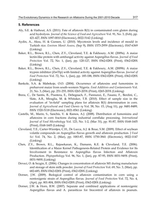 The Evolutionary Dynamics in the Research on Aflatoxins During the 2001-2010 Decade 
317 
5. References 
Aly, S.E. & Hathout, A.S. (2011). Fate of aflatoxin B(1) in contaminated corn gluten during 
acid hydrolysis. Journal of the Science of Food and Agriculture Vol. 91, No. 3, (Feb), pp. 
421-427, ISSN 1097-0010 (Electronic), 0022-5142 (Linking) 
Aydin, A., Aksu, H. & Gunsen, U. (2010). Mycotoxin levels and incidence of mould in 
Turkish rice. Environ Monit Assess, (Sep 9), ISSN 1573-2959 (Electronic), 0167-6369 
(Linking) 
Baker, R.L., Brown, R.L., Chen, Z.Y., Cleveland, T.E. & Fakhoury, A.M. (2009a). A maize 
lectin-like protein with antifungal activity against Aspergillus flavus. Journal of Food 
Protection Vol. 72, No. 1, (Jan), pp. 120-127, ISSN 0362-028X (Print), 0362-028X 
(Linking) 
Baker, R.L., Brown, R.L., Chen, Z.Y., Cleveland, T.E. & Fakhoury, A.M. (2009b). A maize 
trypsin inhibitor (ZmTIp) with limited activity against Aspergillus flavus. Journal of 
Food Protection Vol. 72, No. 1, (Jan), pp. 185-188, ISSN 0362-028X (Print), 0362-028X 
(Linking) 
Bankole, S.A. & Mabekoje, O.O. (2004). Occurrence of aflatoxins and fumonisins in 
preharvest maize from south-western Nigeria. Food Additives and Contaminants Vol. 
21, No. 3, (Mar), pp. 251-255, ISSN 0265-203X (Print), 0265-203X (Linking) 
Brera, C., De Santis, B., Prantera, E., Debegnach, F., Pannunzi, E., Fasano, F., Berdini, C., 
Slate, A.B., Miraglia, M. & Whitaker, T.B. (2010). Effect of sample size in the 
evaluation of "in-field" sampling plans for aflatoxin B(1) determination in corn. 
Journal of Agricultural and Food Chemis ry Vol. 58, No. 15, (Aug 11), pp. 8481-8489, 
ISSN 1520-5118 (Electronic), 0021-8561 (Linking) 
Castells, M., Marin, S., Sanchis, V. & Ramos, A.J. (2008). Distribution of fumonisins and 
aflatoxins in corn fractions during industrial cornflake processing. International 
Journal of Food Microbiology Vol. 123, No. 1-2, (Mar 31), pp. 81-87, ISSN 0168-1605 
(Print), 0168-1605 (Linking) 
Cleveland, T.E., Carter-Wientjes, C.H., De Lucca, A.J. & Boue, S.M. (2009). Effect of soybean 
volatile compounds on Aspergillus flavus growth and aflatoxin production. J Food 
Sci Vol. 74, No. 2, (Mar), pp. H83-87, ISSN 1750-3841 (Electronic), 0022-1147 
(Linking) 
Chen, Z.Y., Brown, R.L., Rajasekaran, K., Damann, K.E. & Cleveland, T.E. (2006). 
Identification of a Maize Kernel Pathogenesis-Related Protein and Evidence for Its 
Involvement in Resistance to Aspergillus flavus Infection and Aflatoxin 
Production. Phytopathology Vol. 96, No. 1, (Jan), pp. 87-95, ISSN 0031-949X (Print), 
0031-949X (Linking) 
Deveci, O. & Sezgin, E. (2006). Changes in concentration of aflatoxin M1 during manufacture 
and storage of skim milk powder. Journal of Food Protection Vol. 69, No. 3, (Mar), pp. 
682-685, ISSN 0362-028X (Print), 0362-028X (Linking) 
Dorner, J.W. (2009). Biological control of aflatoxin contamination in corn using a 
nontoxigenic strain of Aspergillus flavus. Journal of Food Protection Vol. 72, No. 4, 
(Apr), pp. 801-804, ISSN 0362-028X (Print), 0362-028X (Linking) 
Dorner, J.W. & Horn, B.W. (2007). Separate and combined applications of nontoxigenic 
Aspergillus flavus and A. parasiticus for biocontrol of aflatoxin in peanuts. 
 