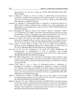 Aflatoxins – Biochemistry and Molecular Biology 
318 
Mycopathologia Vol. 163, No. 4, (Apr), pp. 215-223, ISSN 0301-486X (Print), 0301- 
486X (Linking) 
Gallo, A., Masoero, F., Bertuzzi, T., Piva, G. & Pietri, A. (2010). Effect of the inclusion of 
adsorbents on aflatoxin B1 quantification in animal feedstuffs. Food Addit Contam 
Part A Chem Anal Control Expo Risk Assess Vol. 27, No. 1, (Jan), pp. 54-63, ISSN 1944- 
0057 (Electronic), 1944-0057 (Linking) 
Gandomi, H., Misaghi, A., Akhondzadeh Basti, A., Hamedi, H. & Ramezani Shirvani, Z. 
(2010). Effect of Zataria multiflora Boiss. essential oil on colony morphology and 
ultrastructure of Aspergillus flavus. Mycoses, (Oct 11), ISSN 1439-0507 (Electronic), 
0933-7407 (Linking) 
Gao, X., Brodhagen, M., Isakeit, T., Brown, S.H., Gobel, C., Betran, J., Feussner, I., Keller, 
N.P. & Kolomiets, M.V. (2009). Inactivation of the lipoxygenase ZmLOX3 increases 
susceptibility of maize to Aspergillus spp. Molecular Plant-Microbe Interactions Vol. 
22, No. 2, (Feb), pp. 222-231, ISSN 0894-0282 (Print), 0894-0282 (Linking) 
Goncalez, E., Felicio, J.D. & Pinto, M.M. (2001). Biflavonoids inhibit the production of 
aflatoxin by Aspergillus flavus. Brazilian Journal of Medical and Biological Research 
Vol. 34, No. 11, (Nov), pp. 1453-1456, ISSN 0100-879X (Print), 0100-879X (Linking) 
Guan, S., Zhao, L., Ma, Q., Zhou, T., Wang, N., Hu, X. & Ji, C. (2010). In Vitro Efficacy of 
Myxococcus fulvus ANSM068 to Biotransform Aflatoxin B(1). Int J Mol Sci Vol. 11, 
No. 10, pp. 4063-4079, ISSN 1422-0067 (Electronic), 1422-0067 (Linking) 
Guo, B.Z., Xu, G., Cao, Y.G., Holbrook, C.C. & Lynch, R.E. (2006). Identification and 
characterization of phospholipase D and its association with drought 
susceptibilities in peanut (Arachis hypogaea). Planta Vol. 223, No. 3, (Feb), pp. 512- 
520, ISSN 0032-0935 (Print), 0032-0935 (Linking) 
IARC, 1993. IARC Monographs on the evaluation of carcinogenic risks to humans., Some 
naturally occurring substances: Food items and constituents, heterocyclic aromatic 
amines and mycotoxins. Aflatoxins, International Agency for Research on Cancer, 
Lyon, pp. 249-395 
Johnson, N.M., Qian, G., Xu, L., Tietze, D., Marroquin-Cardona, A., Robinson, A., 
Rodriguez, M., Kaufman, L., Cunningham, K., Wittmer, J., Guerra, F., Donnelly, 
K.C., Williams, J.H., Wang, J.S. & Phillips, T.D. (2010). Aflatoxin and PAH exposure 
biomarkers in a U.S. population with a high incidence of hepatocellular carcinoma. 
Science of the Total Environment Vol. 408, No. 23, (Nov 1), pp. 6027-6031, ISSN 1879- 
1026 (Electronic), 0048-9697 (Linking) 
Juglal, S., Govinden, R. & Odhav, B. (2002). Spice oils for the control of co-occurring 
mycotoxin-producing fungi. Journal of Food Protection Vol. 65, No. 4, (Apr), pp. 683- 
687, ISSN 0362-028X (Print), 0362-028X (Linking) 
Kabak, B., Brandon, E.F., Var, I., Blokland, M. & Sips, A.J. (2009). Effects of probiotic bacteria 
on the bioaccessibility of aflatoxin B(1) and ochratoxin A using an in vitro digestion 
model under fed conditions. Journal of Environmental Science and Health. Part B: 
Pesticides, Food Contaminants, and Agricultural Wastes Vol. 44, No. 5, (Jun), pp. 472- 
480, ISSN 1532-4109 (Electronic), 0360-1234 (Linking) 
 
