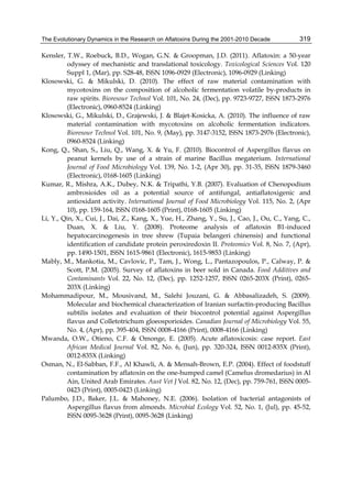 The Evolutionary Dynamics in the Research on Aflatoxins During the 2001-2010 Decade 
319 
Kensler, T.W., Roebuck, B.D., Wogan, G.N. & Groopman, J.D. (2011). Aflatoxin: a 50-year 
odyssey of mechanistic and translational toxicology. Toxicological Sciences Vol. 120 
Suppl 1, (Mar), pp. S28-48, ISSN 1096-0929 (Electronic), 1096-0929 (Linking) 
Klosowski, G. & Mikulski, D. (2010). The effect of raw material contamination with 
mycotoxins on the composition of alcoholic fermentation volatile by-products in 
raw spirits. Bioresour Technol Vol. 101, No. 24, (Dec), pp. 9723-9727, ISSN 1873-2976 
(Electronic), 0960-8524 (Linking) 
Klosowski, G., Mikulski, D., Grajewski, J. & Blajet-Kosicka, A. (2010). The influence of raw 
material contamination with mycotoxins on alcoholic fermentation indicators. 
Bioresour Technol Vol. 101, No. 9, (May), pp. 3147-3152, ISSN 1873-2976 (Electronic), 
0960-8524 (Linking) 
Kong, Q., Shan, S., Liu, Q., Wang, X. & Yu, F. (2010). Biocontrol of Aspergillus flavus on 
peanut kernels by use of a strain of marine Bacillus megaterium. International 
Journal of Food Microbiology Vol. 139, No. 1-2, (Apr 30), pp. 31-35, ISSN 1879-3460 
(Electronic), 0168-1605 (Linking) 
Kumar, R., Mishra, A.K., Dubey, N.K. & Tripathi, Y.B. (2007). Evaluation of Chenopodium 
ambrosioides oil as a potential source of antifungal, antiaflatoxigenic and 
antioxidant activity. International Journal of Food Microbiology Vol. 115, No. 2, (Apr 
10), pp. 159-164, ISSN 0168-1605 (Print), 0168-1605 (Linking) 
Li, Y., Qin, X., Cui, J., Dai, Z., Kang, X., Yue, H., Zhang, Y., Su, J., Cao, J., Ou, C., Yang, C., 
Duan, X. & Liu, Y. (2008). Proteome analysis of aflatoxin B1-induced 
hepatocarcinogenesis in tree shrew (Tupaia belangeri chinensis) and functional 
identification of candidate protein peroxiredoxin II. Proteomics Vol. 8, No. 7, (Apr), 
pp. 1490-1501, ISSN 1615-9861 (Electronic), 1615-9853 (Linking) 
Mably, M., Mankotia, M., Cavlovic, P., Tam, J., Wong, L., Pantazopoulos, P., Calway, P. & 
Scott, P.M. (2005). Survey of aflatoxins in beer sold in Canada. Food Additives and 
Contaminants Vol. 22, No. 12, (Dec), pp. 1252-1257, ISSN 0265-203X (Print), 0265- 
203X (Linking) 
Mohammadipour, M., Mousivand, M., Salehi Jouzani, G. & Abbasalizadeh, S. (2009). 
Molecular and biochemical characterization of Iranian surfactin-producing Bacillus 
subtilis isolates and evaluation of their biocontrol potential against Aspergillus 
flavus and Colletotrichum gloeosporioides. Canadian Journal of Microbiology Vol. 55, 
No. 4, (Apr), pp. 395-404, ISSN 0008-4166 (Print), 0008-4166 (Linking) 
Mwanda, O.W., Otieno, C.F. & Omonge, E. (2005). Acute aflatoxicosis: case report. East 
African Medical Journal Vol. 82, No. 6, (Jun), pp. 320-324, ISSN 0012-835X (Print), 
0012-835X (Linking) 
Osman, N., El-Sabban, F.F., Al Khawli, A. & Mensah-Brown, E.P. (2004). Effect of foodstuff 
contamination by aflatoxin on the one-humped camel (Camelus dromedarius) in Al 
Ain, United Arab Emirates. Aust Vet J Vol. 82, No. 12, (Dec), pp. 759-761, ISSN 0005- 
0423 (Print), 0005-0423 (Linking) 
Palumbo, J.D., Baker, J.L. & Mahoney, N.E. (2006). Isolation of bacterial antagonists of 
Aspergillus flavus from almonds. Microbial Ecology Vol. 52, No. 1, (Jul), pp. 45-52, 
ISSN 0095-3628 (Print), 0095-3628 (Linking) 
 