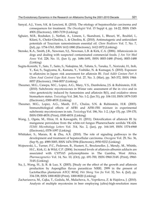 The Evolutionary Dynamics in the Research on Aflatoxins During the 2001-2010 Decade 
321 
Sanyal, A.J., Yoon, S.K. & Lencioni, R. (2010). The etiology of hepatocellular carcinoma and 
consequences for treatment. The Oncologist Vol. 15 Suppl 4, pp. 14-22, ISSN 1549- 
490X (Electronic), 1083-7159 (Linking) 
Sghaier, M.B., Boubaker, J., Neffati, A., Limem, I., Skandrani, I., Bhouri, W., Bouhlel, I., 
Kilani, S., Chekir-Ghedira, L. & Ghedira, K. (2010). Antimutagenic and antioxidant 
potentials of Teucrium ramosissimum essential oil. Chem Biodivers Vol. 7, No. 7, 
(Jul), pp. 1754-1763, ISSN 1612-1880 (Electronic), 1612-1872 (Linking) 
Stenske, K.A., Smith, J.R., Newman, S.J., Newman, L.B. & Kirk, C.A. (2006). Aflatoxicosis in 
dogs and dealing with suspected contaminated commercial foods. J Am Vet Med 
Assoc Vol. 228, No. 11, (Jun 1), pp. 1686-1691, ISSN 0003-1488 (Print), 0003-1488 
(Linking) 
Sugita-Konishi, Y., Sato, T., Saito, S., Nakajima, M., Tabata, S., Tanaka, T., Norizuki, H., Itoh, 
Y., Kai, S., Sugiyama, K., Kamata, Y., Yoshiike, N. & Kumagai, S. (2010). Exposure 
to aflatoxins in Japan: risk assessment for aflatoxin B1. Food Addit Contam Part A 
Chem Anal Control Expo Risk Assess Vol. 27, No. 3, (Mar), pp. 365-372, ISSN 1944- 
0057 (Electronic), 1944-0057 (Linking) 
Theumer, M.G., Canepa, M.C., Lopez, A.G., Mary, V.S., Dambolena, J.S. & Rubinstein, H.R. 
(2010). Subchronic mycotoxicoses in Wistar rats: assessment of the in vivo and in 
vitro genotoxicity induced by fumonisins and aflatoxin B(1), and oxidative stress 
biomarkers status. Toxicology Vol. 268, No. 1-2, (Jan 31), pp. 104-110, ISSN 1879-3185 
(Electronic), 0300-483X (Linking) 
Theumer, M.G., Lopez, A.G., Masih, D.T., Chulze, S.N. & Rubinstein, H.R. (2003). 
Immunobiological effects of AFB1 and AFB1-FB1 mixture in experimental 
subchronic mycotoxicoses in rats. Toxicology Vol. 186, No. 1-2, (Apr 15), pp. 159-170, 
ISSN 0300-483X (Print), 0300-483X (Linking) 
Wang, J., Ogata, M., Hirai, H. & Kawagishi, H. (2011). Detoxification of aflatoxin B1 by 
manganese peroxidase from the white-rot fungus Phanerochaete sordida YK-624. 
FEMS Microbiology Letters Vol. 314, No. 2, (Jan), pp. 164-169, ISSN 1574-6968 
(Electronic), 0378-1097 (Linking) 
Whittaker, S., Marais, R. & Zhu, A.X. (2010). The role of signaling pathways in the 
development and treatment of hepatocellular carcinoma. Oncogene Vol. 29, No. 36, 
(Sep 9), pp. 4989-5005, ISSN 1476-5594 (Electronic), 0950-9232 (Linking) 
Wojnowski, L., Turner, P.C., Pedersen, B., Hustert, E., Brockmoller, J., Mendy, M., Whittle, 
H.C., Kirk, G. & Wild, C.P. (2004). Increased levels of aflatoxin-albumin adducts are 
associated with CYP3A5 polymorphisms in The Gambia, West Africa. 
Pharmacogenetics Vol. 14, No. 10, (Oct), pp. 691-700, ISSN 0960-314X (Print), 0960- 
314X (Linking) 
Xu, J., Wang, H., Ji, R. & Luo, X. (2003). [Study on the effect of the growth and aflatoxin 
production by Aspergillus flavus parasiticus NRRL 2999 in the present of 
Lactobacillus plantarum ATCC 8014]. Wei Sheng Yan Jiu Vol. 32, No. 4, (Jul), pp. 
334-338, ISSN 1000-8020 (Print), 1000-8020 (Linking) 
Zachariasova, M., Cajka, T., Godula, M., Malachova, A., Veprikova, Z. & Hajslova, J. (2010). 
Analysis of multiple mycotoxins in beer employing (ultra)-high-resolution mass 
 