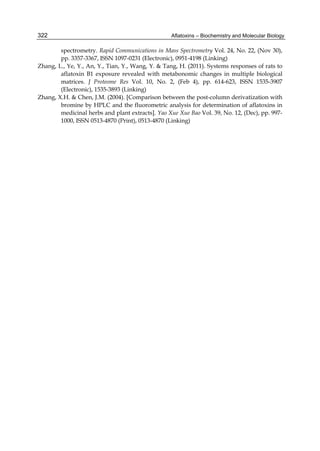 Aflatoxins – Biochemistry and Molecular Biology 
322 
spectrometry. Rapid Communications in Mass Spectrometry Vol. 24, No. 22, (Nov 30), 
pp. 3357-3367, ISSN 1097-0231 (Electronic), 0951-4198 (Linking) 
Zhang, L., Ye, Y., An, Y., Tian, Y., Wang, Y. & Tang, H. (2011). Systems responses of rats to 
aflatoxin B1 exposure revealed with metabonomic changes in multiple biological 
matrices. J Proteome Res Vol. 10, No. 2, (Feb 4), pp. 614-623, ISSN 1535-3907 
(Electronic), 1535-3893 (Linking) 
Zhang, X.H. & Chen, J.M. (2004). [Comparison between the post-column derivatization with 
bromine by HPLC and the fluorometric analysis for determination of aflatoxins in 
medicinal herbs and plant extracts]. Yao Xue Xue Bao Vol. 39, No. 12, (Dec), pp. 997- 
1000, ISSN 0513-4870 (Print), 0513-4870 (Linking) 
 